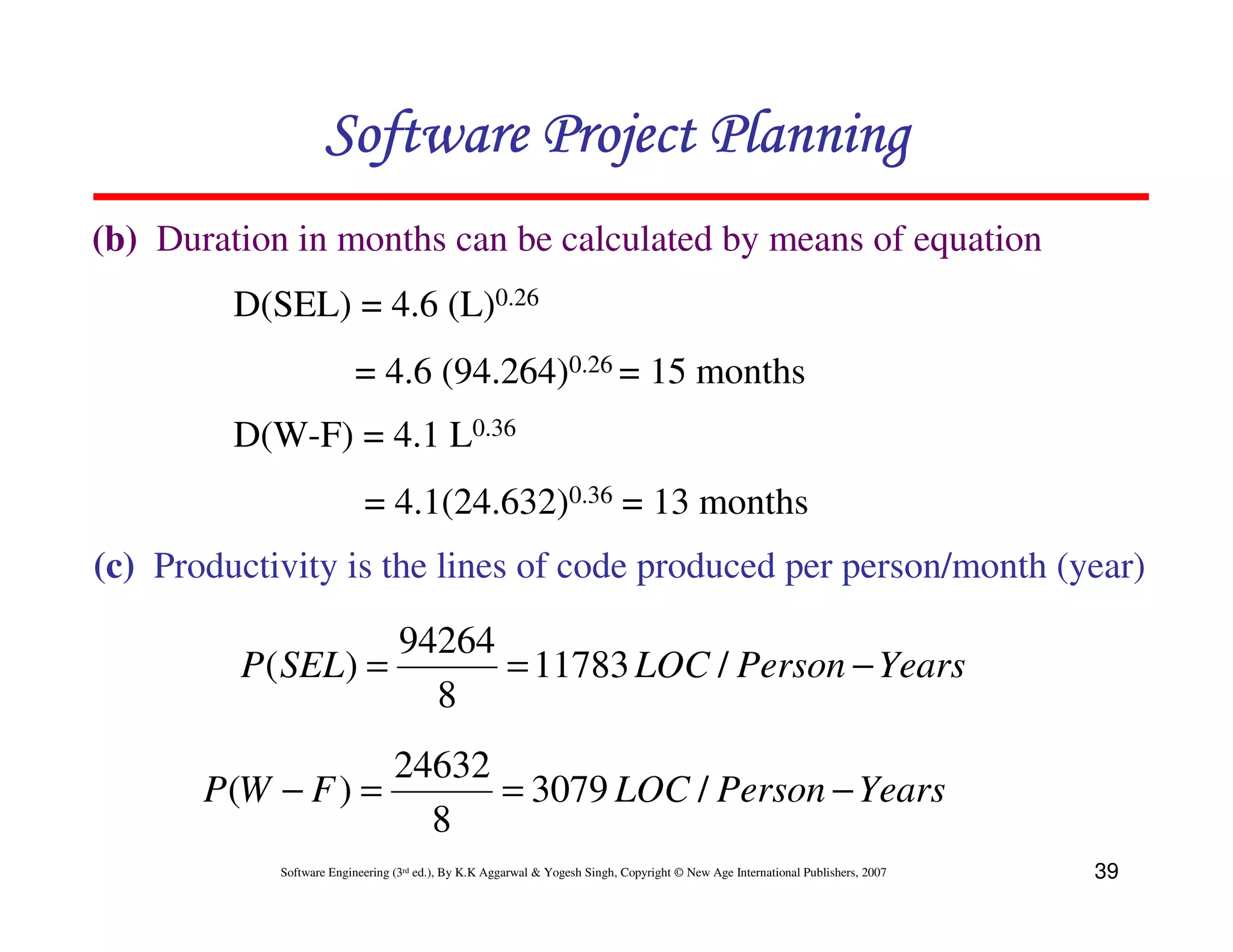 Software Project Planning
(b) Duration in months can be calculated by means of equation
         D(SEL) = 4.6 (L)0.26
                         = 4.6 (94.264)0.26 = 15 months
         D(W-F) = 4.1 L0.36
                           = 4.1(24.632)0.36 = 13 months
(c) Productivity is the lines of code produced per person/month (year)

                   94264
         P( SEL) =       = 11783 LOC / Person − Years
                     8
                   24632
       P(W − F ) =       = 3079 LOC / Person − Years
                     8
            Software Engineering (3rd ed.), By K.K Aggarwal & Yogesh Singh, Copyright © New Age International Publishers, 2007   39
 