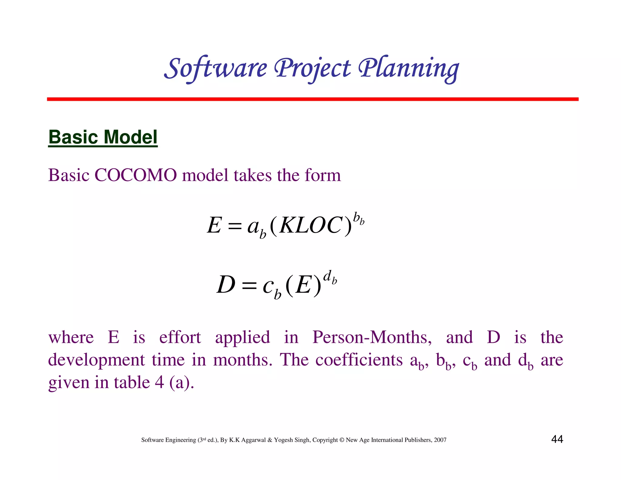 Software Project Planning

Basic Model
Basic COCOMO model takes the form

                                                                                          bb
                                   E = ab ( KLOC )
                                                                              db
                                       D = cb ( E )
where E is effort applied in Person-Months, and D is the
development time in months. The coefficients ab, bb, cb and db are
given in table 4 (a).

           Software Engineering (3rd ed.), By K.K Aggarwal & Yogesh Singh, Copyright © New Age International Publishers, 2007   44
 