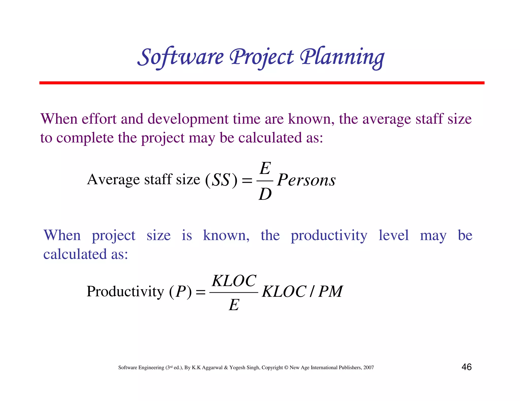 Software Project Planning

When effort and development time are known, the average staff size
to complete the project may be calculated as:

                                   E
       Average staff size ( SS ) =   Persons
                                   D

When project size is known, the productivity level may be
calculated as:
                            KLOC
       Productivity ( P ) =      KLOC / PM
                              E


           Software Engineering (3rd ed.), By K.K Aggarwal & Yogesh Singh, Copyright © New Age International Publishers, 2007   46
 
