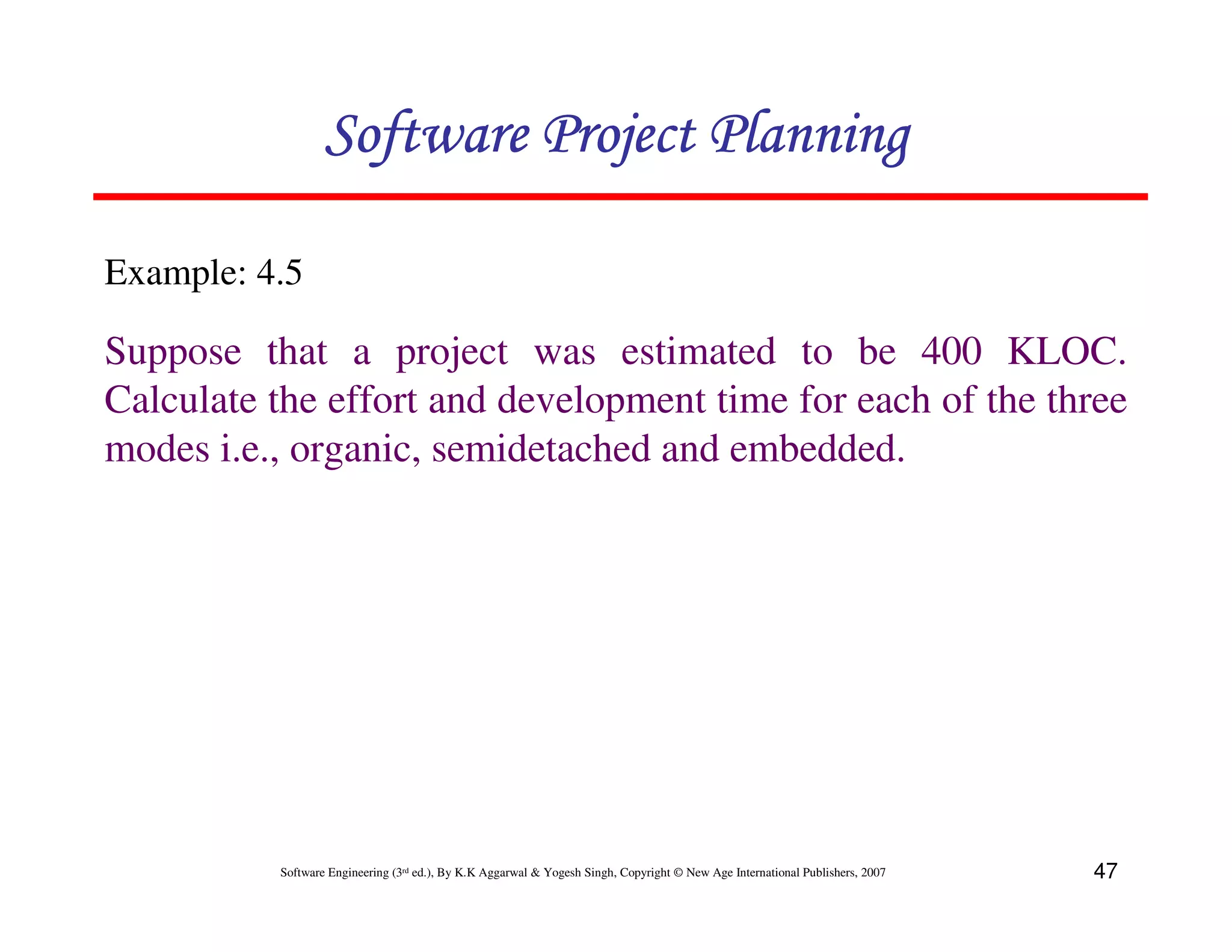 Software Project Planning

Example: 4.5

Suppose that a project was estimated to be 400 KLOC.
Calculate the effort and development time for each of the three
modes i.e., organic, semidetached and embedded.




          Software Engineering (3rd ed.), By K.K Aggarwal & Yogesh Singh, Copyright © New Age International Publishers, 2007   47
 