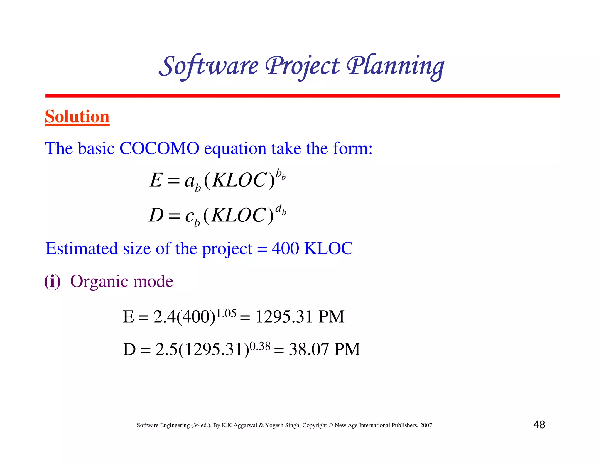 Software Project Planning
Solution
The basic COCOMO equation take the form:
                E = ab ( KLOC ) bb
                                                                 db
                D = cb ( KLOC )
Estimated size of the project = 400 KLOC
(i) Organic mode
           E = 2.4(400)1.05 = 1295.31 PM
           D = 2.5(1295.31)0.38 = 38.07 PM


            Software Engineering (3rd ed.), By K.K Aggarwal & Yogesh Singh, Copyright © New Age International Publishers, 2007   48
 