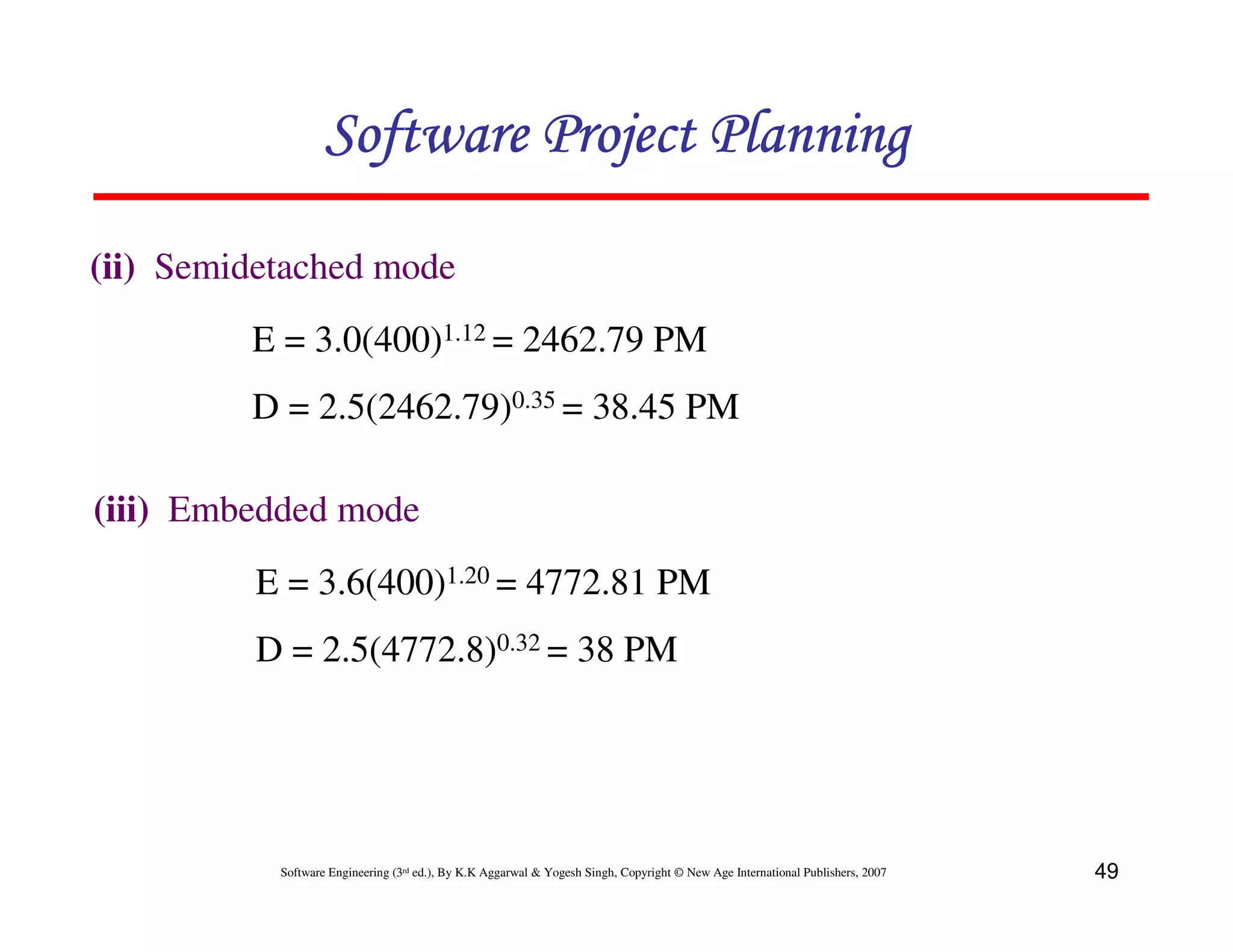 Software Project Planning

(ii) Semidetached mode
         E = 3.0(400)1.12 = 2462.79 PM
         D = 2.5(2462.79)0.35 = 38.45 PM

(iii) Embedded mode
         E = 3.6(400)1.20 = 4772.81 PM
         D = 2.5(4772.8)0.32 = 38 PM




           Software Engineering (3rd ed.), By K.K Aggarwal & Yogesh Singh, Copyright © New Age International Publishers, 2007   49
 