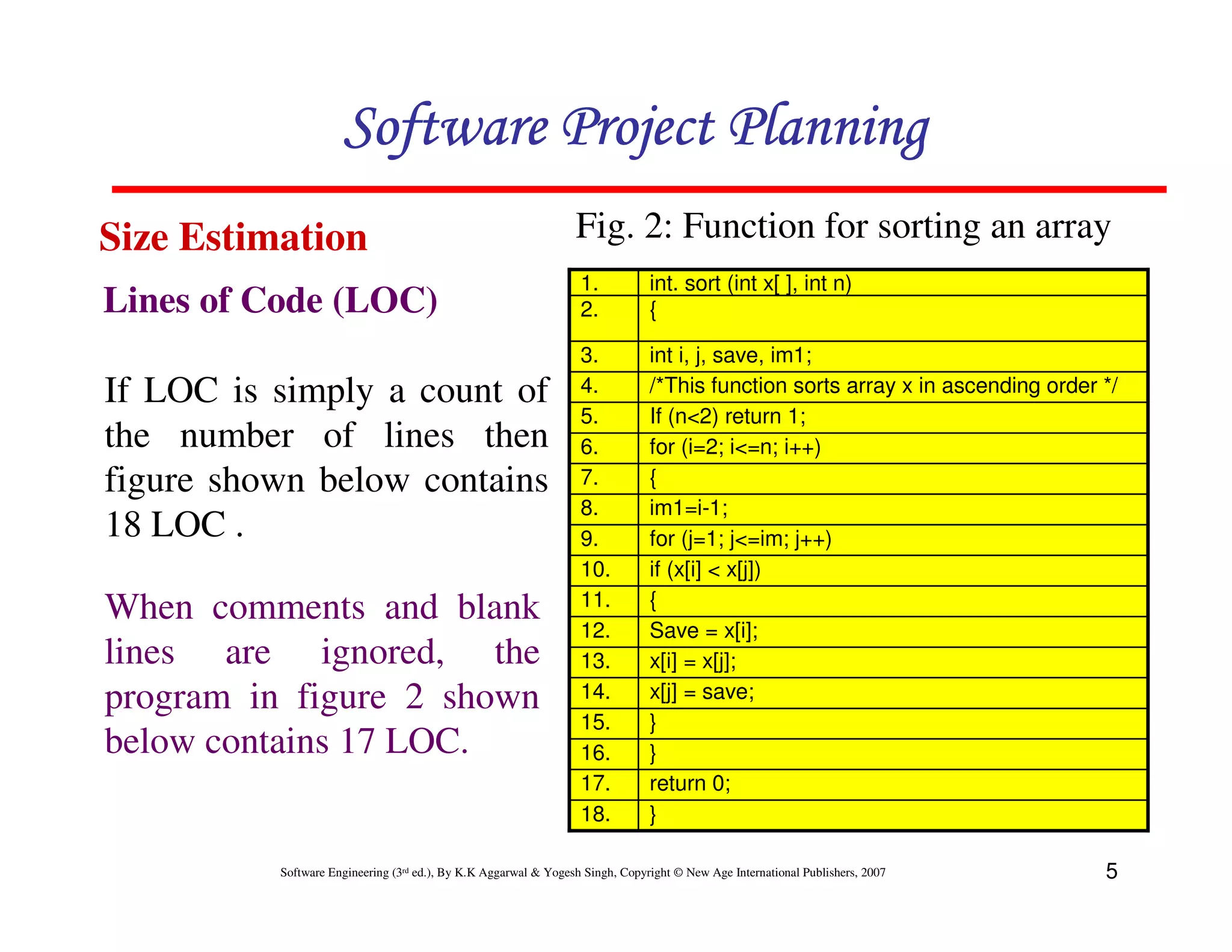 Software Project Planning
Size Estimation                                                  Fig. 2: Function for sorting an array
                                                                  1.           int. sort (int x[ ], int n)
Lines of Code (LOC)                                               2.           {

                                                                  3.           int i, j, save, im1;
If LOC is simply a count of                                       4.           /*This function sorts array x in ascending order */
                                                                  5.           If (n<2) return 1;
the number of lines then                                          6.           for (i=2; i<=n; i++)
figure shown below contains                                       7.           {
                                                                  8.           im1=i-1;
18 LOC .                                                          9.           for (j=1; j<=im; j++)
                                                                  10.          if (x[i] < x[j])
                                                                  11.          {
When comments and blank
                                                                  12.          Save = x[i];
lines are ignored, the                                            13.          x[i] = x[j];
program in figure 2 shown                                         14.          x[j] = save;
                                                                  15.          }
below contains 17 LOC.                                            16.          }
                                                                  17.          return 0;
                                                                  18.          }

          Software Engineering (3rd ed.), By K.K Aggarwal & Yogesh Singh, Copyright © New Age International Publishers, 2007    5
 