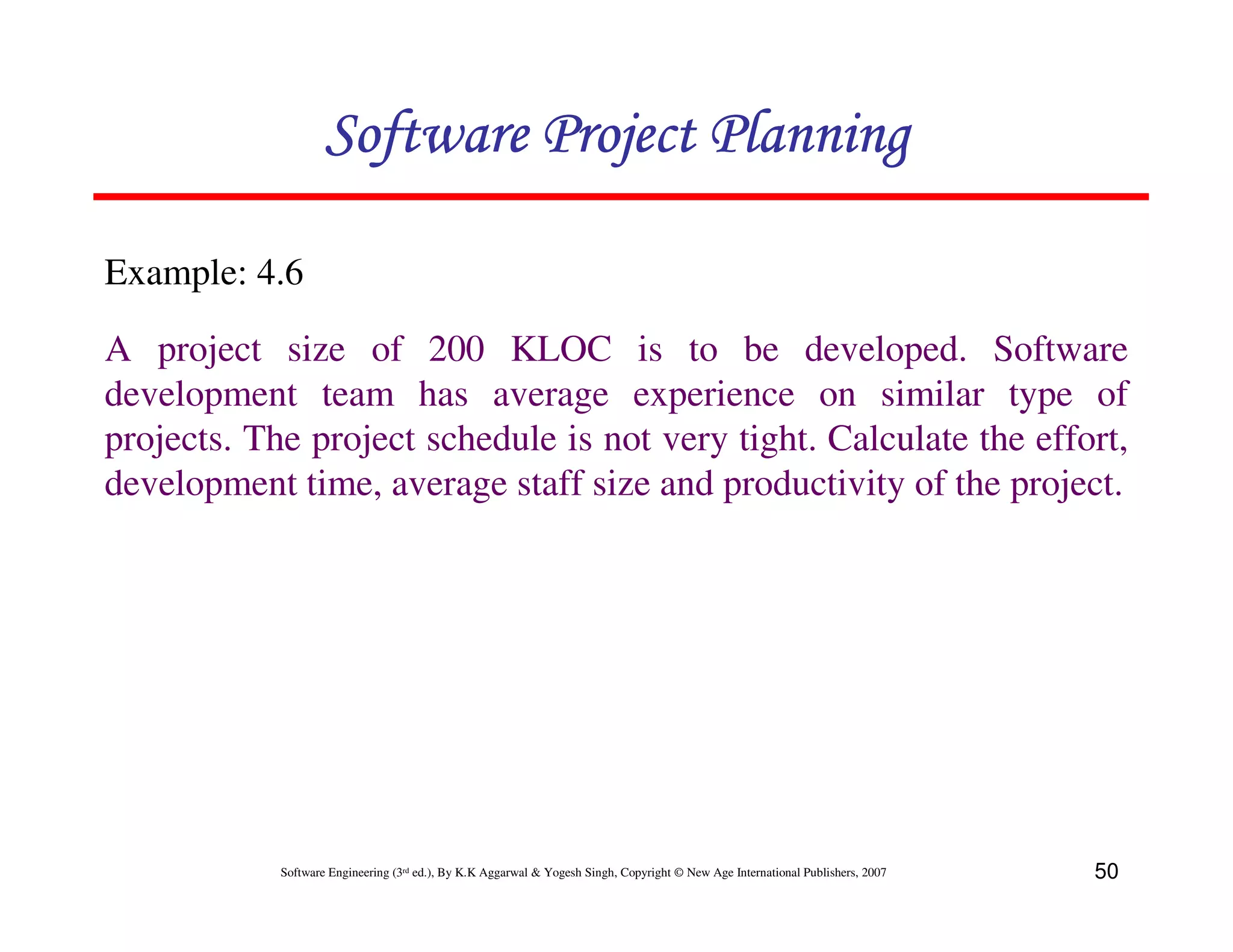 Software Project Planning

Example: 4.6

A project size of 200 KLOC is to be developed. Software
development team has average experience on similar type of
projects. The project schedule is not very tight. Calculate the effort,
development time, average staff size and productivity of the project.




            Software Engineering (3rd ed.), By K.K Aggarwal & Yogesh Singh, Copyright © New Age International Publishers, 2007   50
 