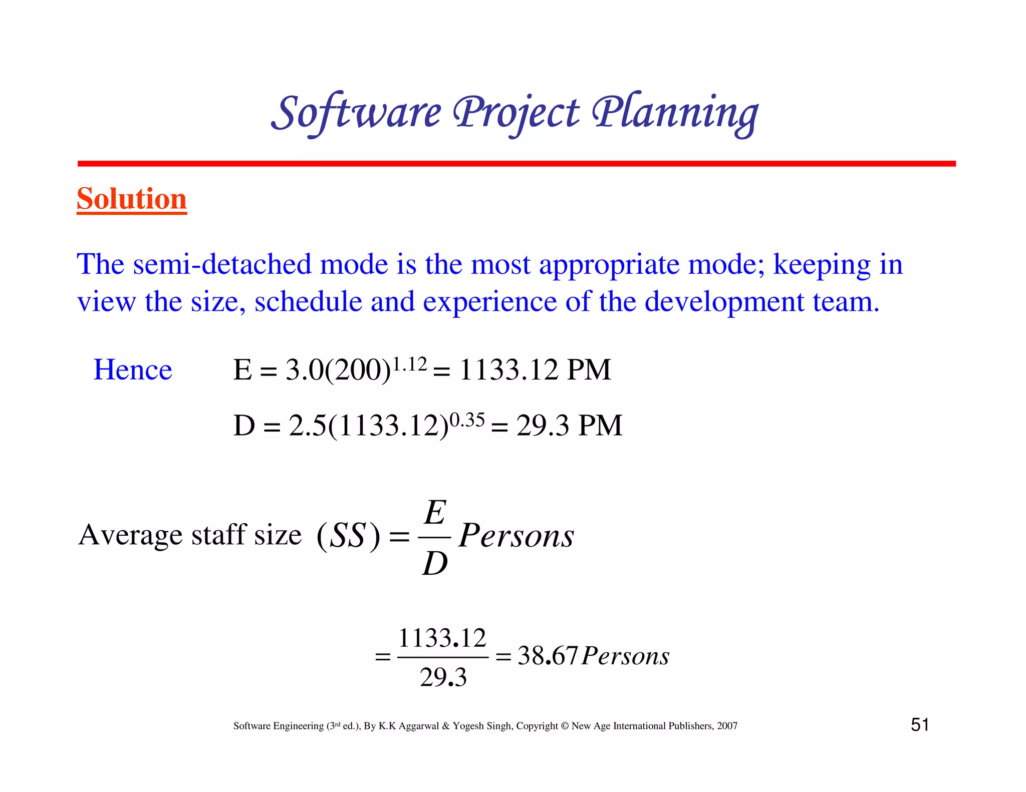 Software Project Planning
Solution

The semi-detached mode is the most appropriate mode; keeping in
view the size, schedule and experience of the development team.

 Hence     E = 3.0(200)1.12 = 1133.12 PM
           D = 2.5(1133.12)0.35 = 29.3 PM

                            E
Average staff size ( SS ) =   Persons
                            D
                                             1133.12
                                           =         = 38.67 Persons
                                               29.3
           Software Engineering (3rd ed.), By K.K Aggarwal & Yogesh Singh, Copyright © New Age International Publishers, 2007   51
 
