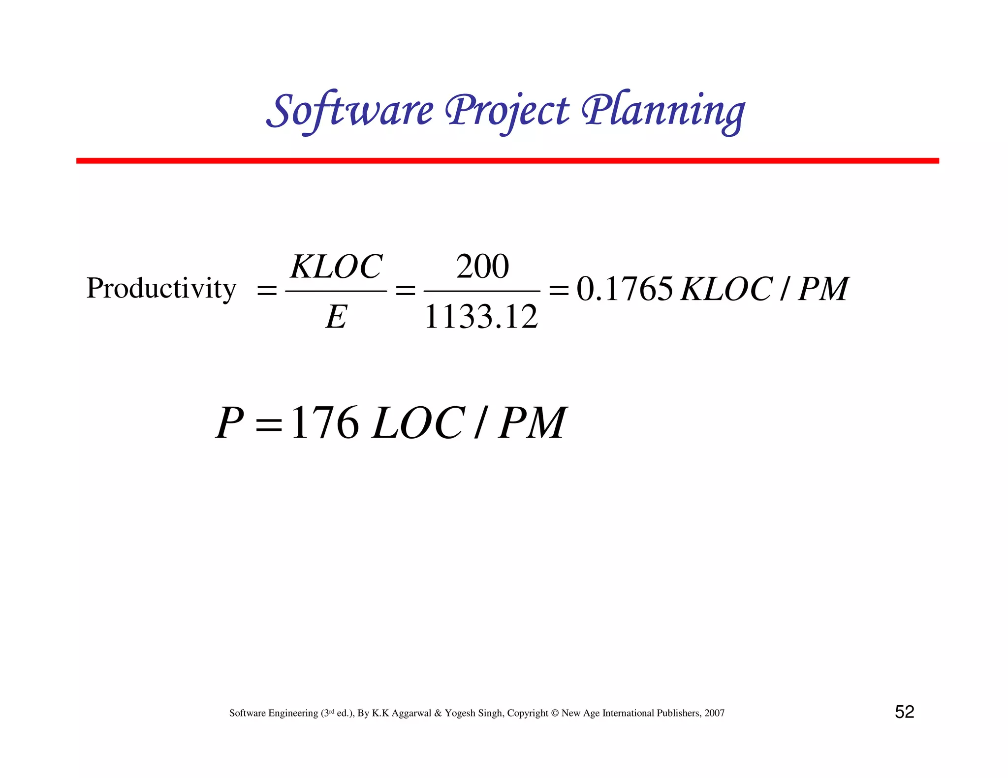 Software Project Planning


               KLOC     200
Productivity =      =         = 0.1765 KLOC / PM
                 E    1133.12


        P = 176 LOC / PM




        Software Engineering (3rd ed.), By K.K Aggarwal & Yogesh Singh, Copyright © New Age International Publishers, 2007   52
 