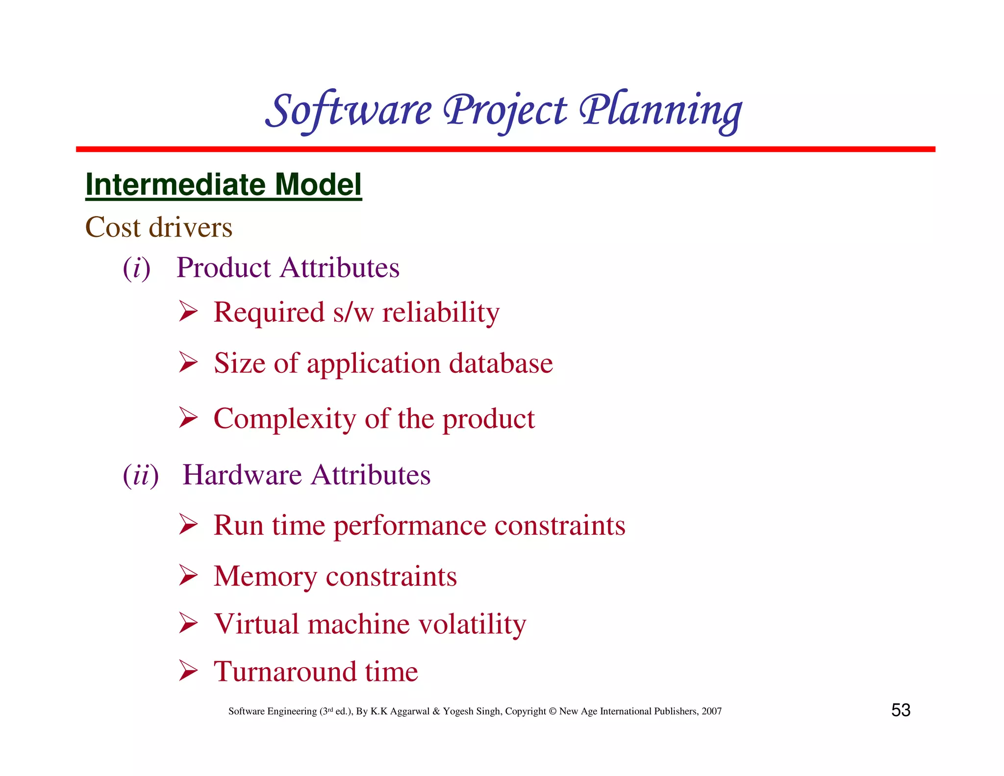 Software Project Planning
Intermediate Model
Cost drivers
   (i) Product Attributes
          Required s/w reliability
          Size of application database
          Complexity of the product
   (ii) Hardware Attributes
          Run time performance constraints
          Memory constraints
          Virtual machine volatility
          Turnaround time
           Software Engineering (3rd ed.), By K.K Aggarwal & Yogesh Singh, Copyright © New Age International Publishers, 2007   53
 