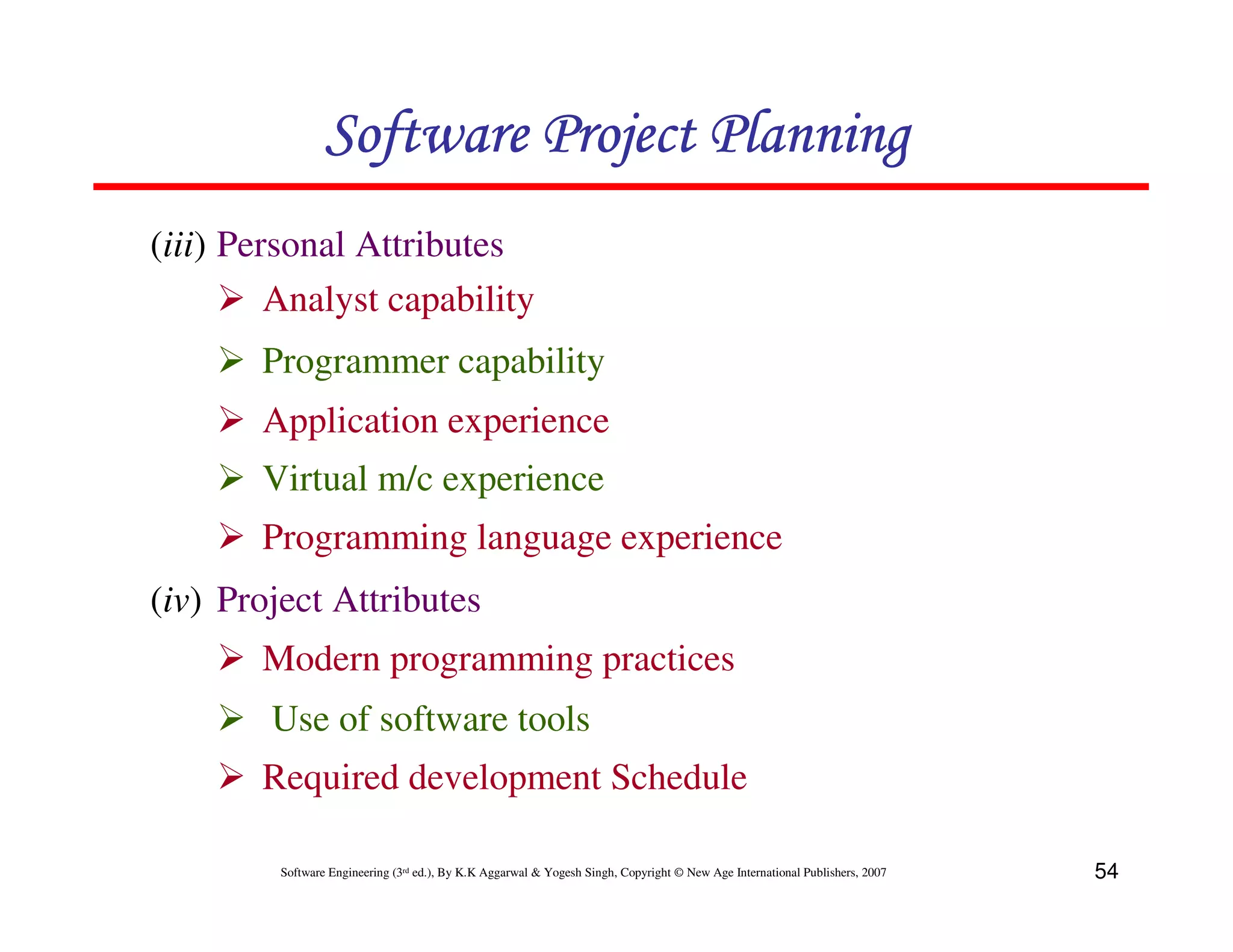 Software Project Planning
(iii) Personal Attributes
         Analyst capability
       Programmer capability
       Application experience
       Virtual m/c experience
       Programming language experience
(iv) Project Attributes
       Modern programming practices
        Use of software tools
       Required development Schedule

         Software Engineering (3rd ed.), By K.K Aggarwal & Yogesh Singh, Copyright © New Age International Publishers, 2007   54
 