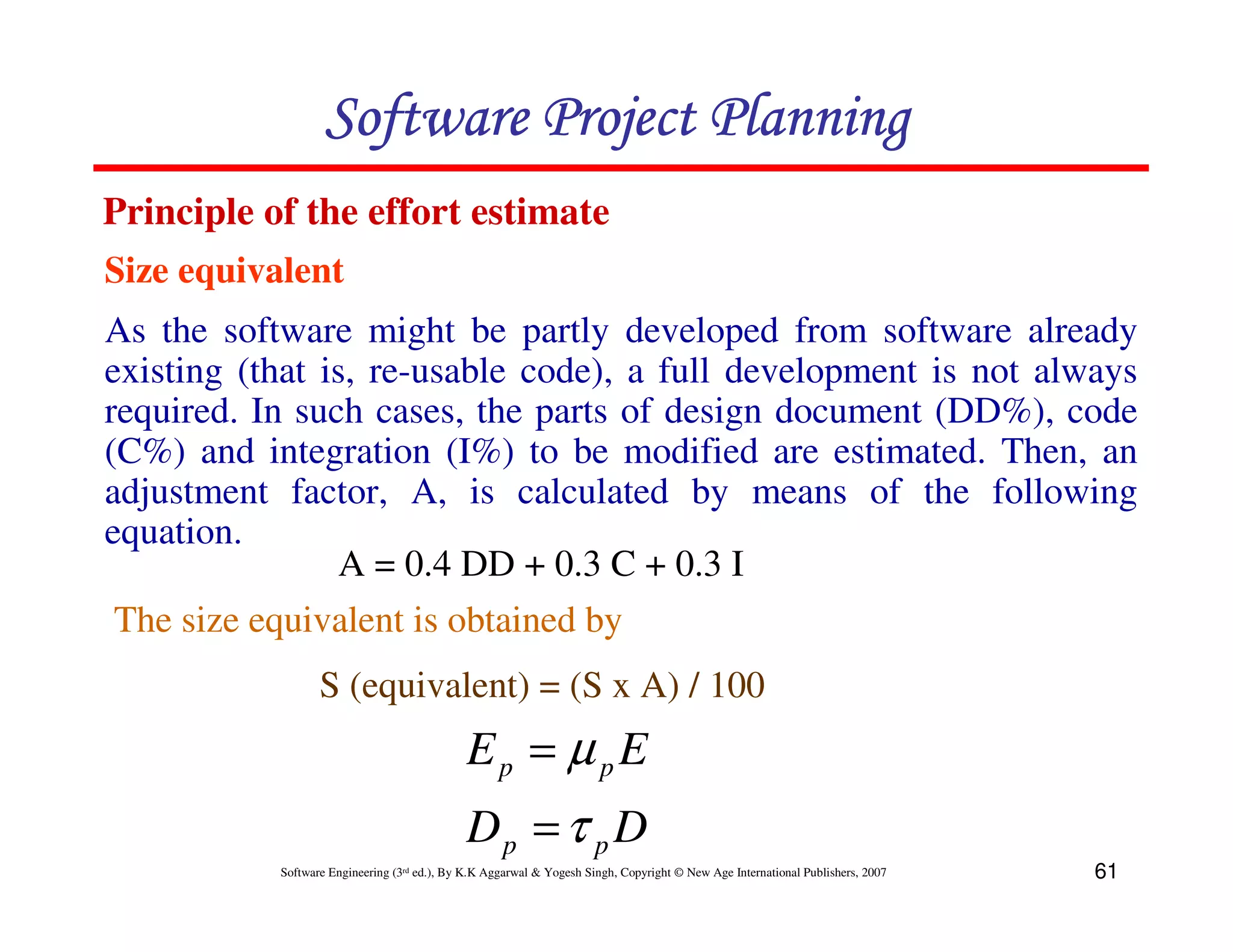Software Project Planning
Principle of the effort estimate
Size equivalent
As the software might be partly developed from software already
existing (that is, re-usable code), a full development is not always
required. In such cases, the parts of design document (DD%), code
(C%) and integration (I%) to be modified are estimated. Then, an
adjustment factor, A, is calculated by means of the following
equation.
                 A = 0.4 DD + 0.3 C + 0.3 I
 The size equivalent is obtained by
                  S (equivalent) = (S x A) / 100
                                             Ep = µ pE
                                             Dp = τ p D
           Software Engineering (3rd ed.), By K.K Aggarwal & Yogesh Singh, Copyright © New Age International Publishers, 2007   61
 