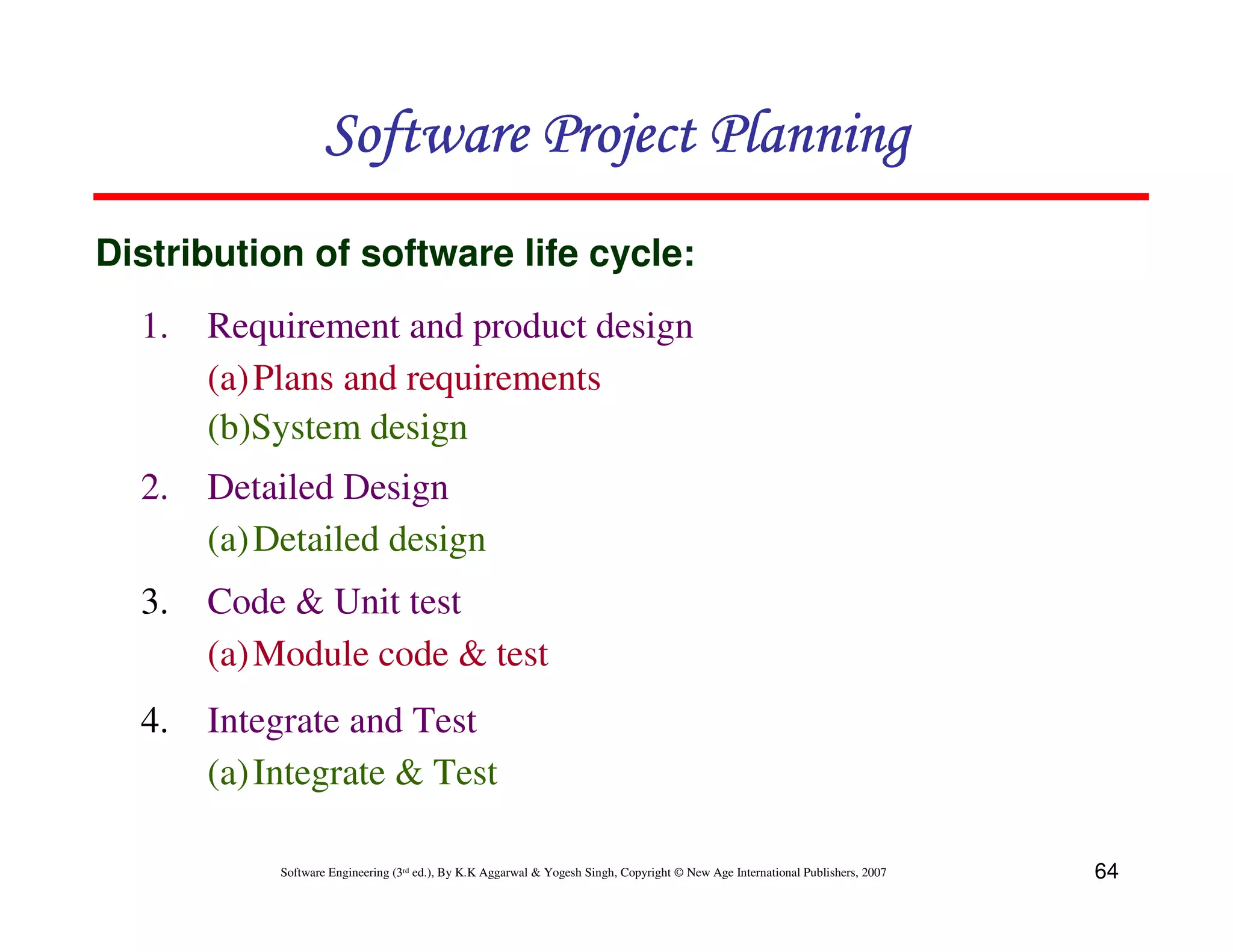Software Project Planning
Distribution of software life cycle:
  1.   Requirement and product design
       (a) Plans and requirements
       (b)System design
  2.   Detailed Design
       (a) Detailed design
  3.   Code & Unit test
       (a) Module code & test
  4.   Integrate and Test
       (a) Integrate & Test

            Software Engineering (3rd ed.), By K.K Aggarwal & Yogesh Singh, Copyright © New Age International Publishers, 2007   64
 