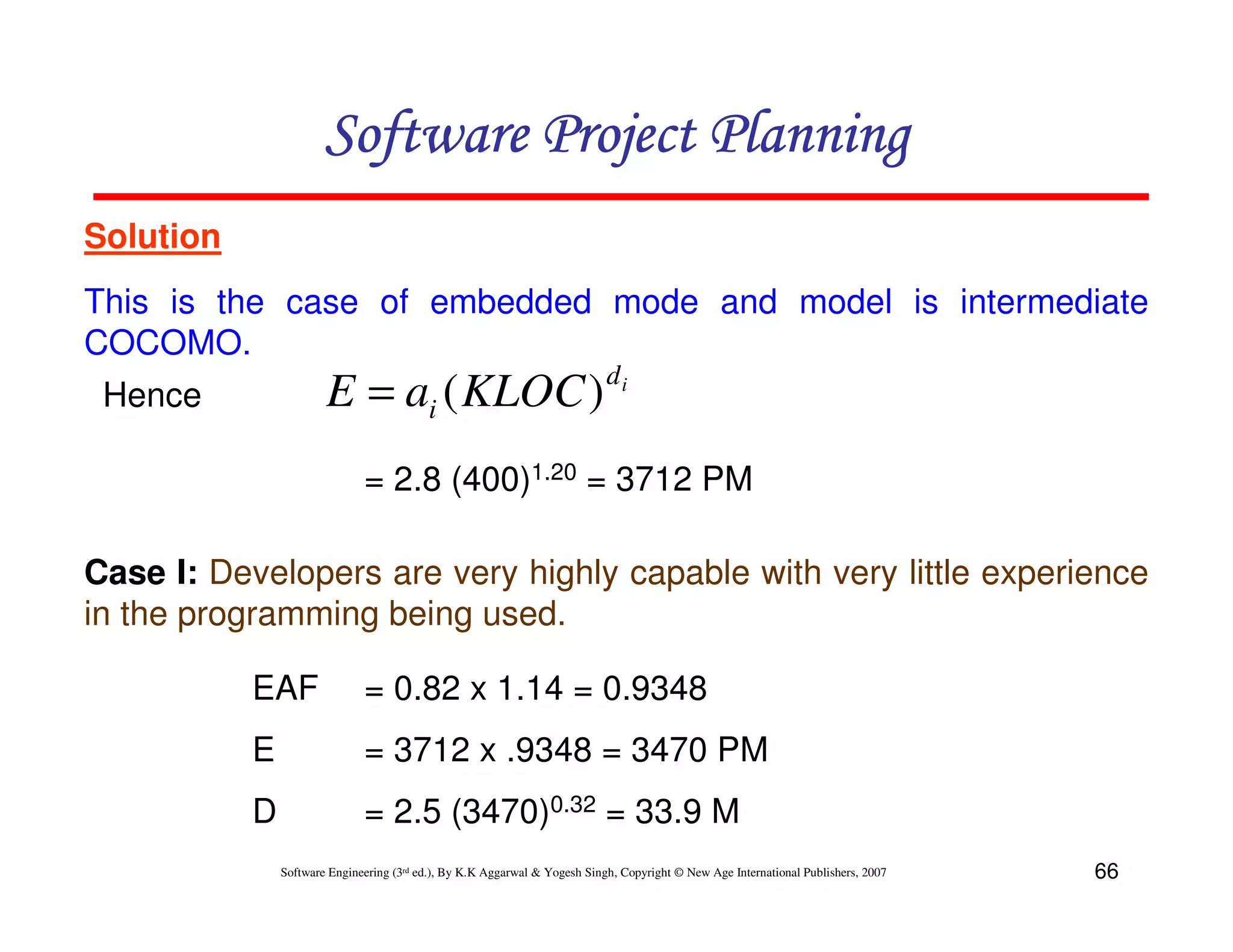 Software Project Planning
Solution
This is the case of embedded mode and model is intermediate
COCOMO.
                                                                            di
 Hence                 E = ai ( KLOC )
                              = 2.8 (400)1.20 = 3712 PM

Case I: Developers are very highly capable with very little experience
in the programming being used.

           EAF                = 0.82 x 1.14 = 0.9348
           E                  = 3712 x .9348 = 3470 PM
           D                  = 2.5 (3470)0.32 = 33.9 M
               Software Engineering (3rd ed.), By K.K Aggarwal & Yogesh Singh, Copyright © New Age International Publishers, 2007   66
 
