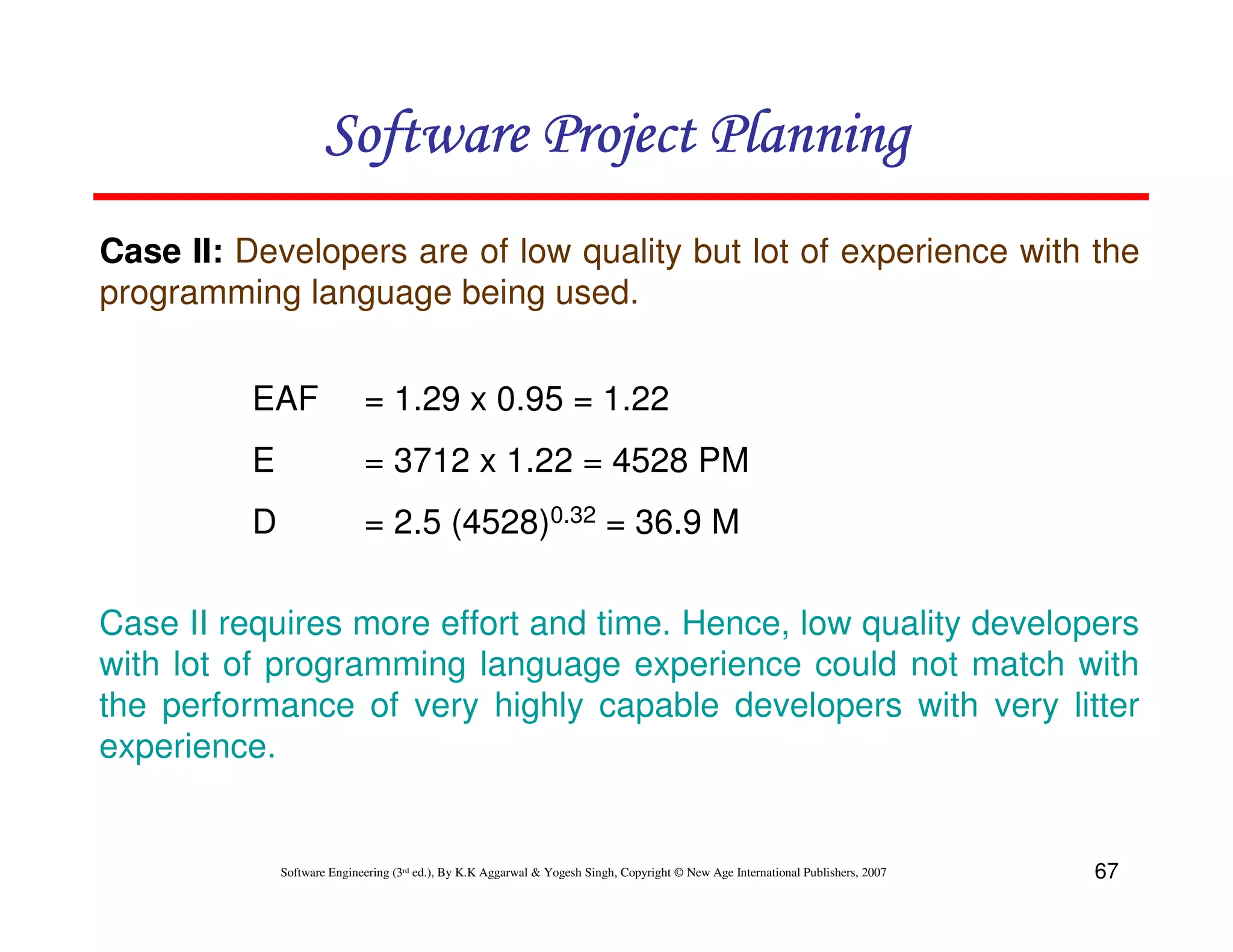 Software Project Planning
Case II: Developers are of low quality but lot of experience with the
programming language being used.


          EAF                = 1.29 x 0.95 = 1.22
          E                  = 3712 x 1.22 = 4528 PM
          D                  = 2.5 (4528)0.32 = 36.9 M

Case II requires more effort and time. Hence, low quality developers
with lot of programming language experience could not match with
the performance of very highly capable developers with very litter
experience.


              Software Engineering (3rd ed.), By K.K Aggarwal & Yogesh Singh, Copyright © New Age International Publishers, 2007   67
 