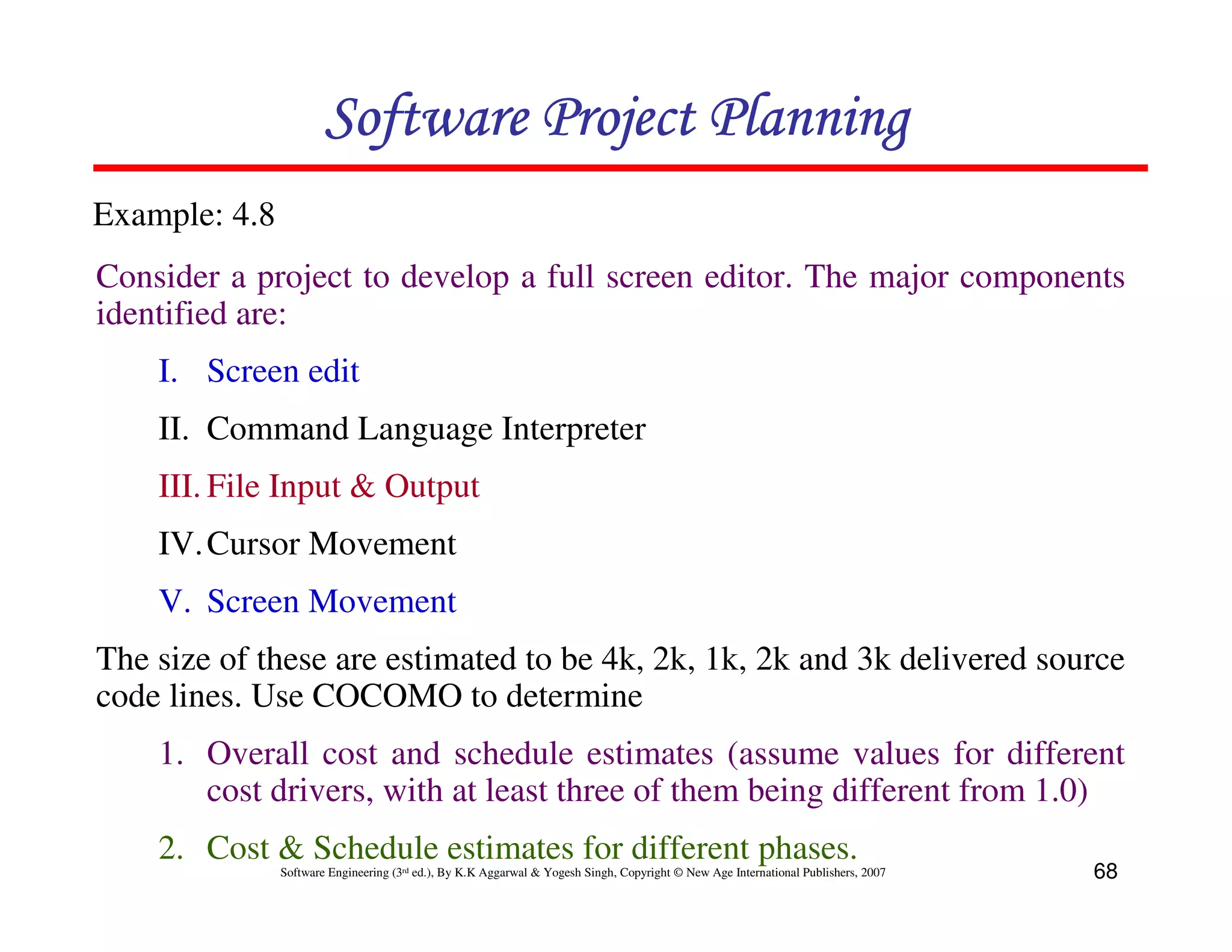 Software Project Planning
Example: 4.8
Consider a project to develop a full screen editor. The major components
identified are:
    I. Screen edit
    II. Command Language Interpreter
    III. File Input & Output
    IV. Cursor Movement
    V. Screen Movement
The size of these are estimated to be 4k, 2k, 1k, 2k and 3k delivered source
code lines. Use COCOMO to determine
    1. Overall cost and schedule estimates (assume values for different
       cost drivers, with at least three of them being different from 1.0)
    2. Cost & Schedule estimates for different phases.
               Software Engineering (3rd ed.), By K.K Aggarwal & Yogesh Singh, Copyright © New Age International Publishers, 2007   68
 