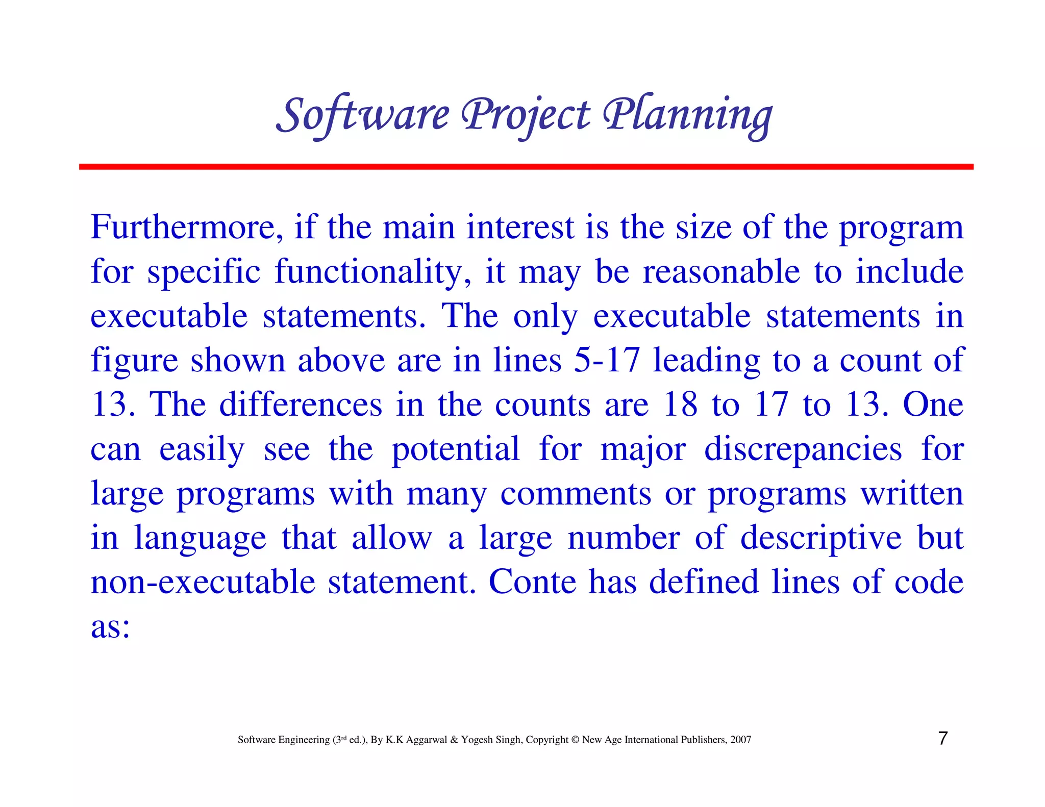 Software Project Planning

Furthermore, if the main interest is the size of the program
for specific functionality, it may be reasonable to include
executable statements. The only executable statements in
figure shown above are in lines 5-17 leading to a count of
13. The differences in the counts are 18 to 17 to 13. One
can easily see the potential for major discrepancies for
large programs with many comments or programs written
in language that allow a large number of descriptive but
non-executable statement. Conte has defined lines of code
as:

          Software Engineering (3rd ed.), By K.K Aggarwal & Yogesh Singh, Copyright © New Age International Publishers, 2007   7
 