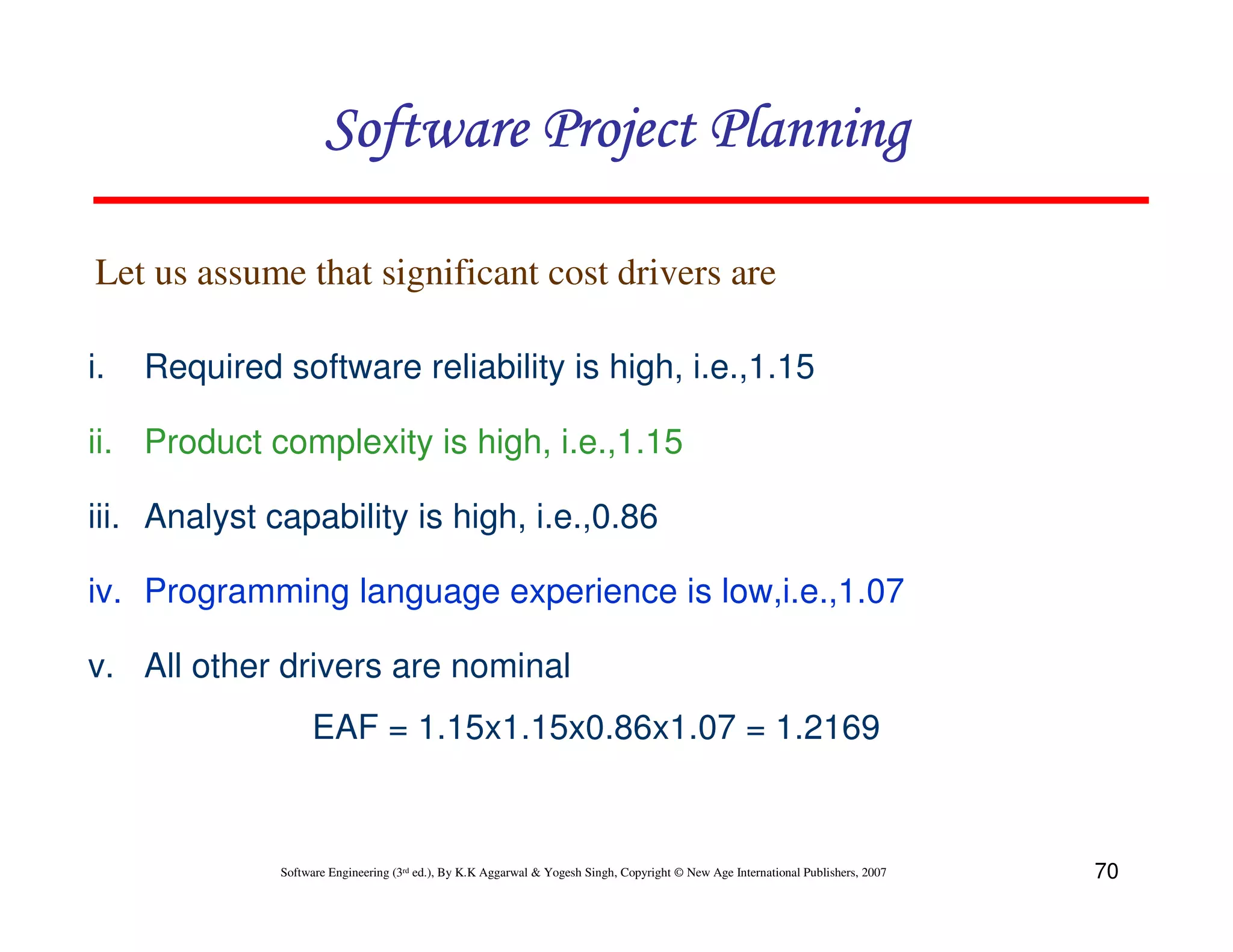 Software Project Planning

Let us assume that significant cost drivers are

i.   Required software reliability is high, i.e.,1.15

ii. Product complexity is high, i.e.,1.15

iii. Analyst capability is high, i.e.,0.86

iv. Programming language experience is low,i.e.,1.07

v. All other drivers are nominal
                   EAF = 1.15x1.15x0.86x1.07 = 1.2169



              Software Engineering (3rd ed.), By K.K Aggarwal & Yogesh Singh, Copyright © New Age International Publishers, 2007   70
 