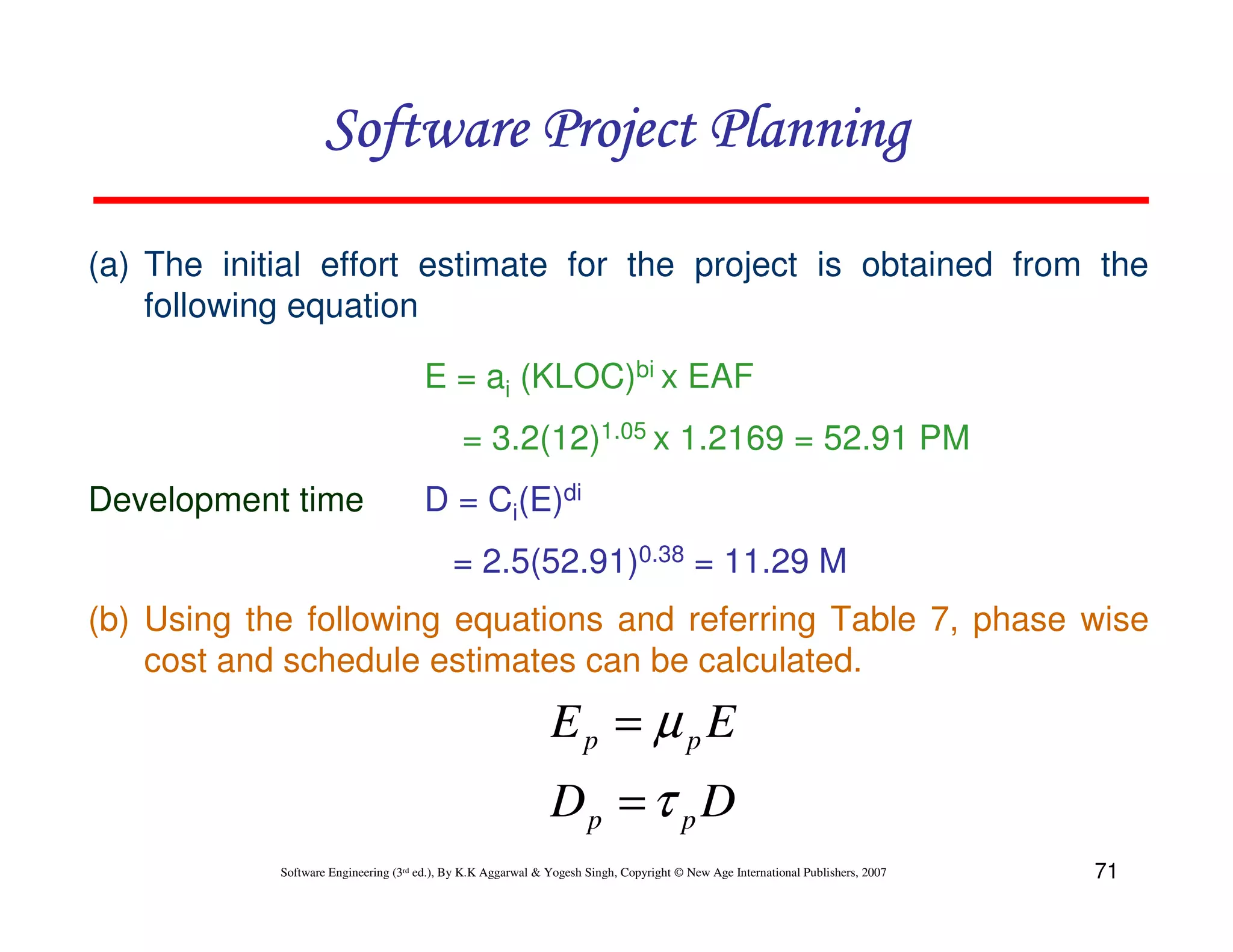 Software Project Planning

(a) The initial effort estimate for the project is obtained from the
    following equation

                                       E = ai (KLOC)bi x EAF
                                              = 3.2(12)1.05 x 1.2169 = 52.91 PM
Development time                       D = Ci(E)di
                                            = 2.5(52.91)0.38 = 11.29 M
(b) Using the following equations and referring Table 7, phase wise
    cost and schedule estimates can be calculated.
                                                              Ep = µ pE
                                                              Dp = τ p D
            Software Engineering (3rd ed.), By K.K Aggarwal & Yogesh Singh, Copyright © New Age International Publishers, 2007   71
 