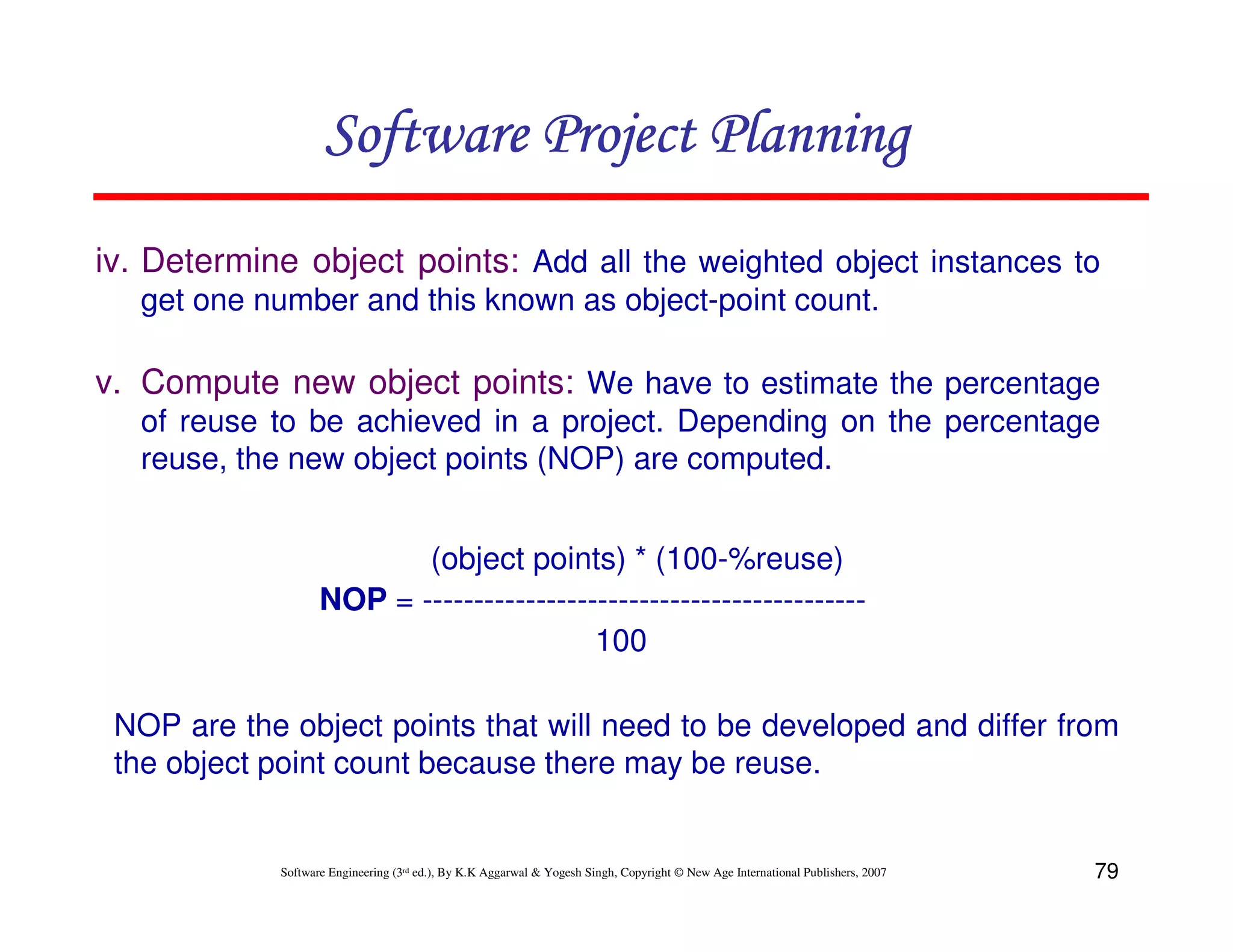 Software Project Planning
iv. Determine object points: Add all the weighted object instances to
   get one number and this known as object-point count.

v. Compute new object points: We have to estimate the percentage
   of reuse to be achieved in a project. Depending on the percentage
   reuse, the new object points (NOP) are computed.


                          (object points) * (100-%reuse)
                   NOP = -------------------------------------------
                                          100

 NOP are the object points that will need to be developed and differ from
 the object point count because there may be reuse.


            Software Engineering (3rd ed.), By K.K Aggarwal & Yogesh Singh, Copyright © New Age International Publishers, 2007   79
 
