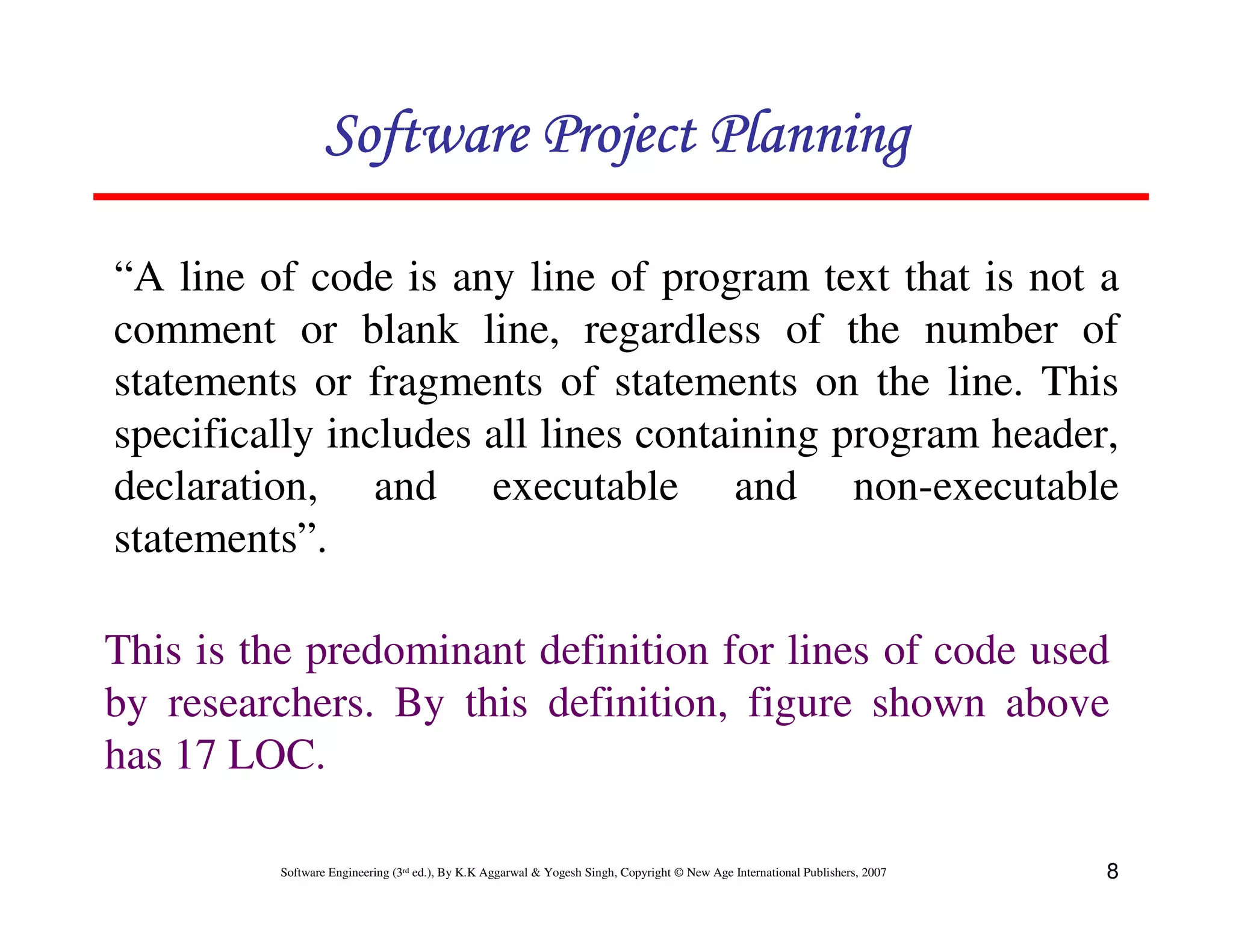 Software Project Planning

“A line of code is any line of program text that is not a
comment or blank line, regardless of the number of
statements or fragments of statements on the line. This
specifically includes all lines containing program header,
declaration, and executable and non-executable
statements”.

This is the predominant definition for lines of code used
by researchers. By this definition, figure shown above
has 17 LOC.

         Software Engineering (3rd ed.), By K.K Aggarwal & Yogesh Singh, Copyright © New Age International Publishers, 2007   8
 