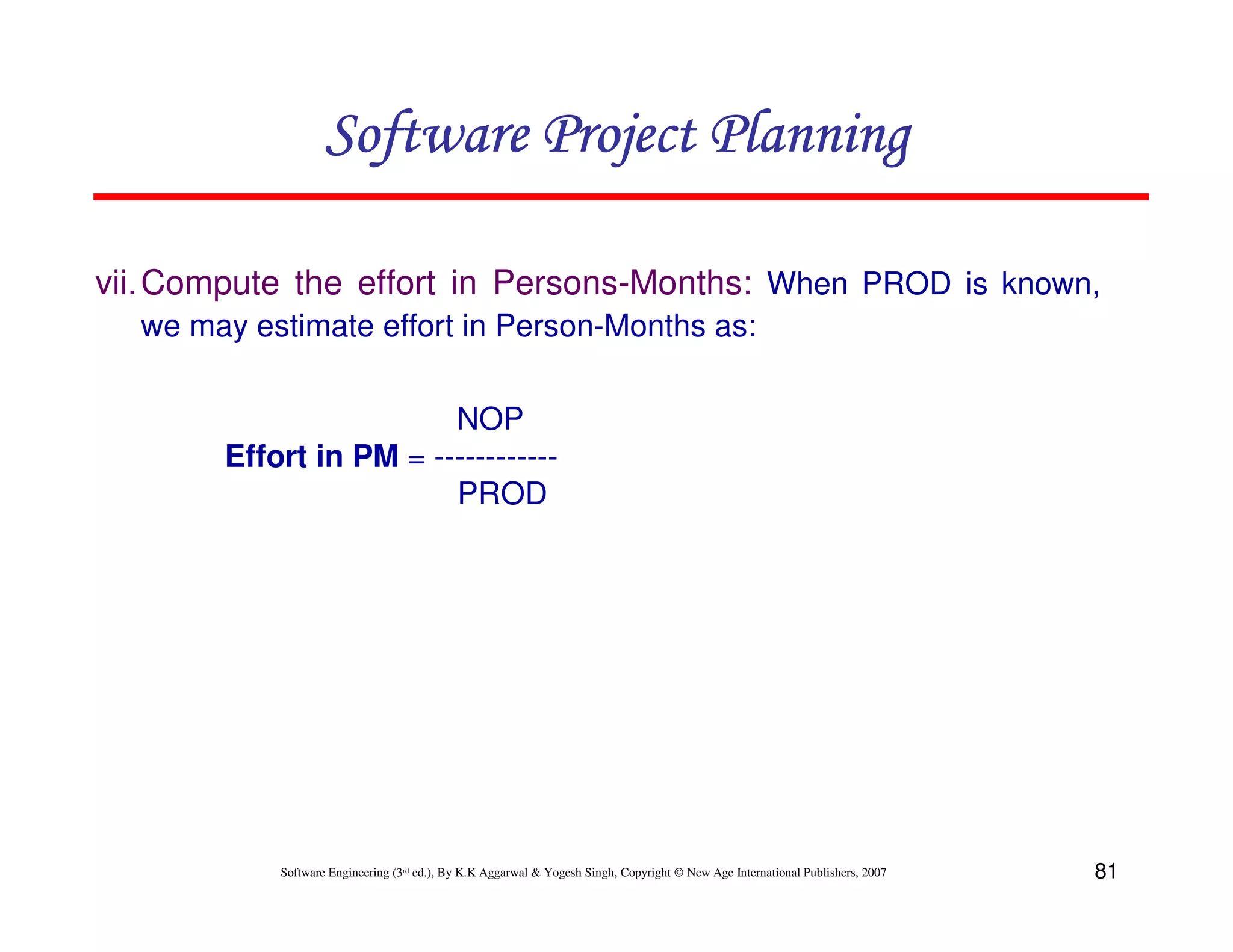 Software Project Planning

vii. Compute the effort in Persons-Months: When PROD is known,
  we may estimate effort in Person-Months as:

                        NOP
       Effort in PM = ------------
                        PROD




           Software Engineering (3rd ed.), By K.K Aggarwal & Yogesh Singh, Copyright © New Age International Publishers, 2007   81
 