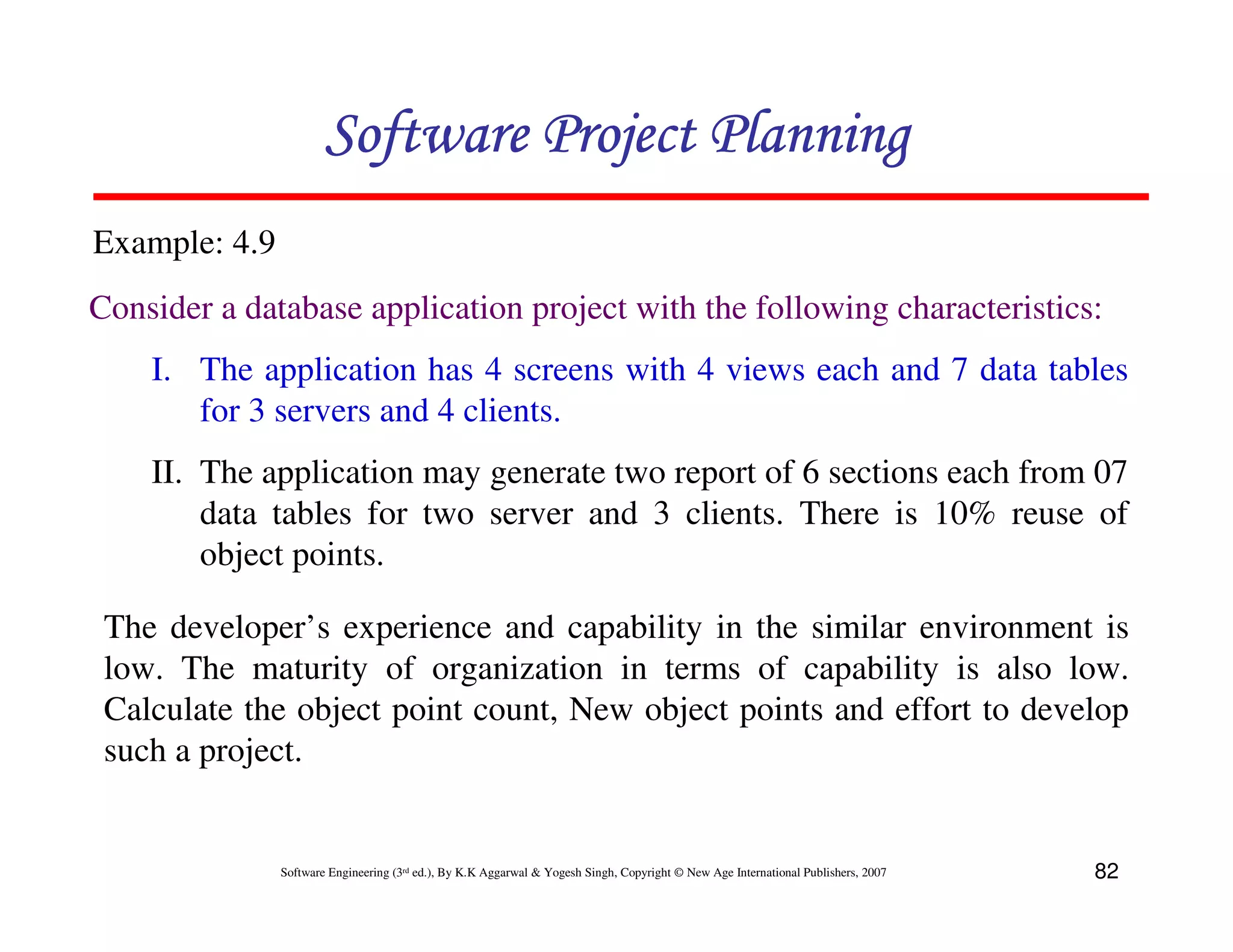 Software Project Planning
Example: 4.9
Consider a database application project with the following characteristics:
    I. The application has 4 screens with 4 views each and 7 data tables
       for 3 servers and 4 clients.
    II. The application may generate two report of 6 sections each from 07
        data tables for two server and 3 clients. There is 10% reuse of
        object points.

 The developer’s experience and capability in the similar environment is
 low. The maturity of organization in terms of capability is also low.
 Calculate the object point count, New object points and effort to develop
 such a project.


               Software Engineering (3rd ed.), By K.K Aggarwal & Yogesh Singh, Copyright © New Age International Publishers, 2007   82
 