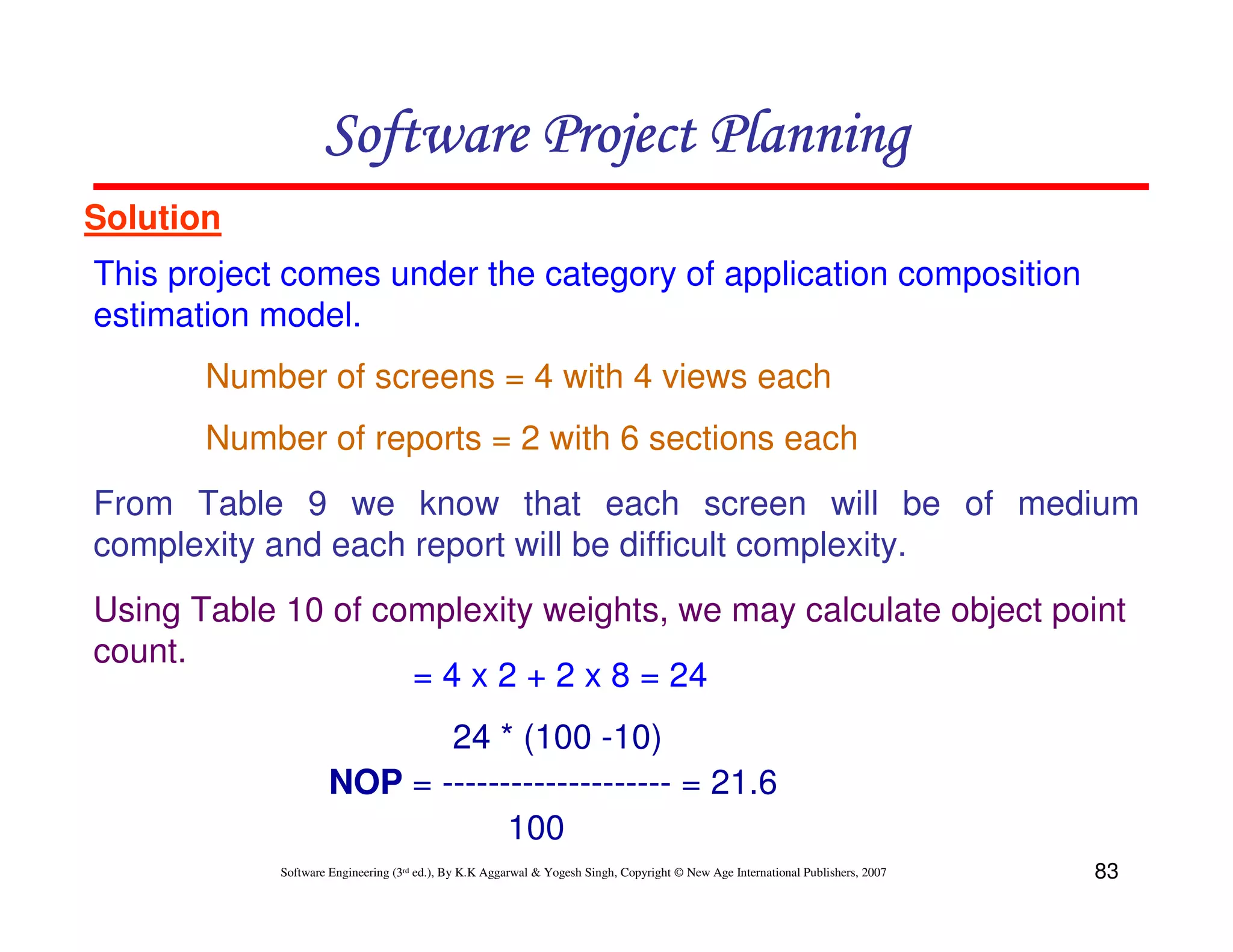 Software Project Planning
Solution
This project comes under the category of application composition
estimation model.
       Number of screens = 4 with 4 views each
       Number of reports = 2 with 6 sections each
From Table 9 we know that each screen will be of medium
complexity and each report will be difficult complexity.
Using Table 10 of complexity weights, we may calculate object point
count.
                    = 4 x 2 + 2 x 8 = 24
                            24 * (100 -10)
                     NOP = -------------------- = 21.6
                                 100
            Software Engineering (3rd ed.), By K.K Aggarwal & Yogesh Singh, Copyright © New Age International Publishers, 2007   83
 