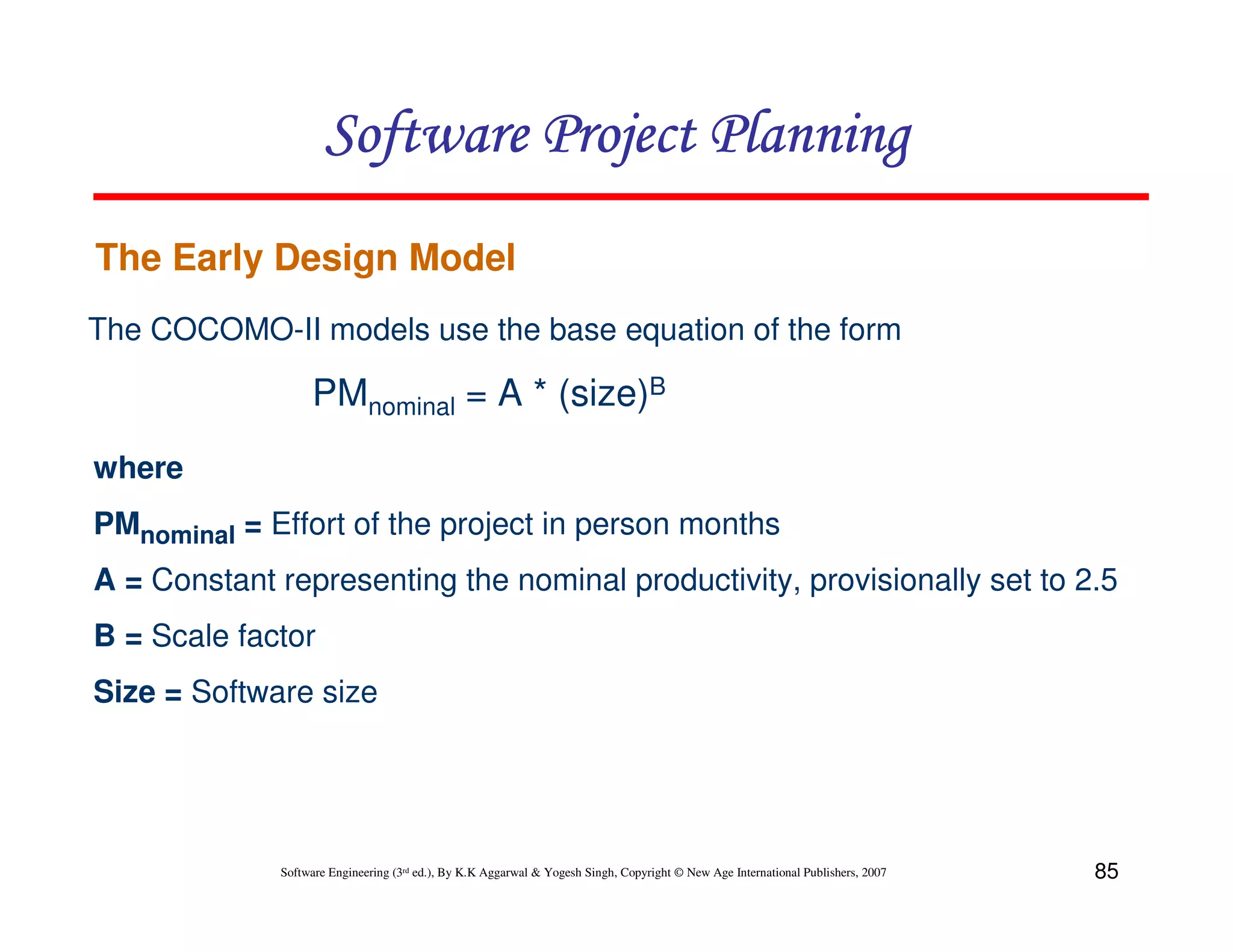 Software Project Planning
The Early Design Model
The COCOMO-II models use the base equation of the form

                  PMnominal = A * (size)B
where
PMnominal = Effort of the project in person months
A = Constant representing the nominal productivity, provisionally set to 2.5
B = Scale factor
Size = Software size




             Software Engineering (3rd ed.), By K.K Aggarwal & Yogesh Singh, Copyright © New Age International Publishers, 2007   85
 