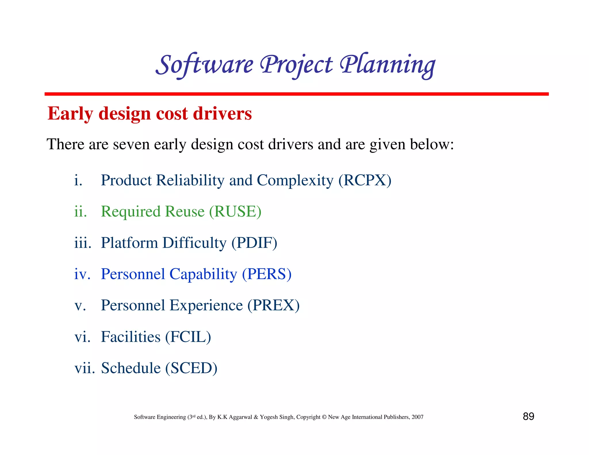 Software Project Planning
Early design cost drivers
There are seven early design cost drivers and are given below:

    i.   Product Reliability and Complexity (RCPX)
    ii. Required Reuse (RUSE)
    iii. Platform Difficulty (PDIF)
    iv. Personnel Capability (PERS)
    v. Personnel Experience (PREX)
    vi. Facilities (FCIL)
    vii. Schedule (SCED)

             Software Engineering (3rd ed.), By K.K Aggarwal & Yogesh Singh, Copyright © New Age International Publishers, 2007   89
 