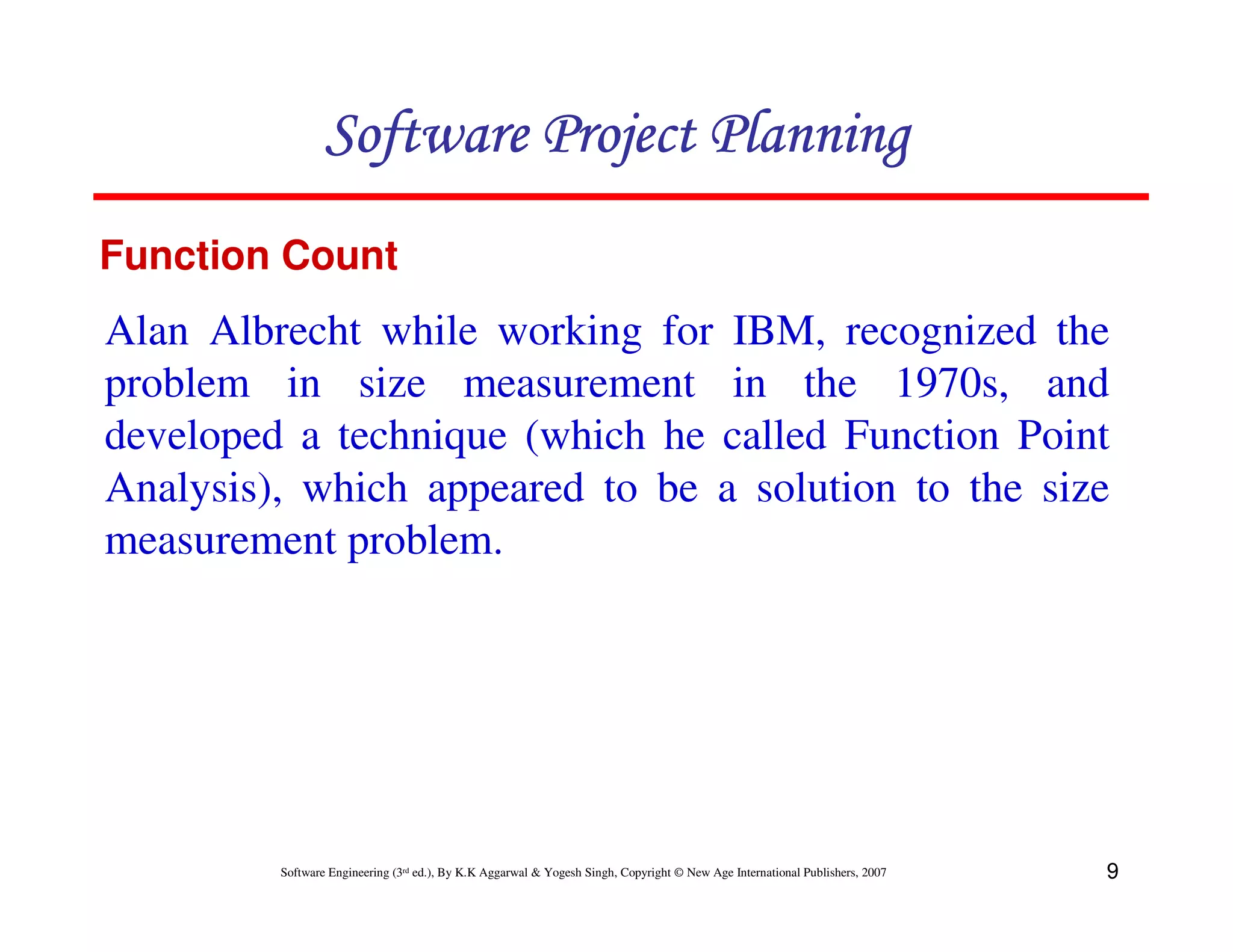 Software Project Planning
Function Count
Alan Albrecht while working for IBM, recognized the
problem in size measurement in the 1970s, and
developed a technique (which he called Function Point
Analysis), which appeared to be a solution to the size
measurement problem.




         Software Engineering (3rd ed.), By K.K Aggarwal & Yogesh Singh, Copyright © New Age International Publishers, 2007   9
 