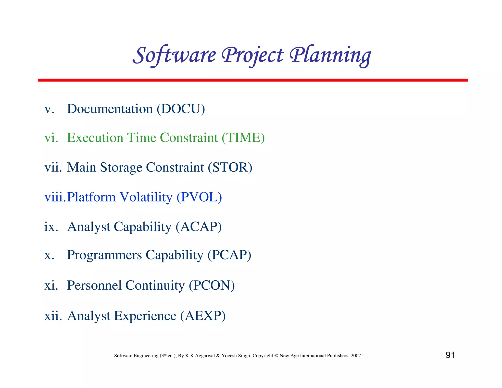 Software Project Planning

v. Documentation (DOCU)

vi. Execution Time Constraint (TIME)

vii. Main Storage Constraint (STOR)

viii.Platform Volatility (PVOL)

ix. Analyst Capability (ACAP)

x. Programmers Capability (PCAP)

xi. Personnel Continuity (PCON)

xii. Analyst Experience (AEXP)

            Software Engineering (3rd ed.), By K.K Aggarwal & Yogesh Singh, Copyright © New Age International Publishers, 2007   91
 
