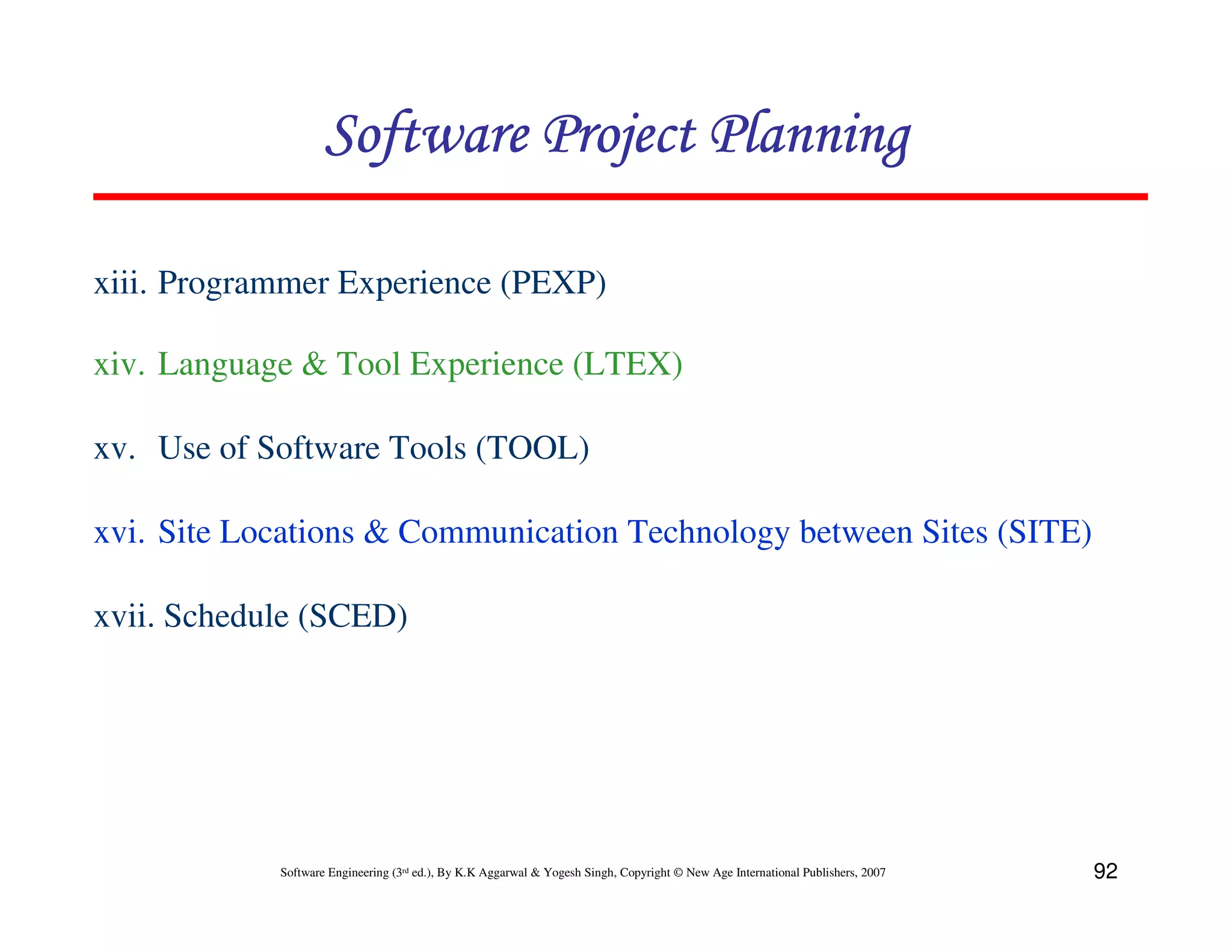 Software Project Planning

xiii. Programmer Experience (PEXP)

xiv. Language & Tool Experience (LTEX)

xv. Use of Software Tools (TOOL)

xvi. Site Locations & Communication Technology between Sites (SITE)

xvii. Schedule (SCED)




            Software Engineering (3rd ed.), By K.K Aggarwal & Yogesh Singh, Copyright © New Age International Publishers, 2007   92
 