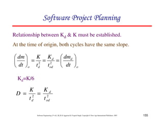 Software Project Planning

Relationship between Kd & K must be established.
At the time of origin, both cycles have the same slope.

 dm    K K d  dmd 
     = 2 = 2 =     
 dt  o t d tod  dt  o

  Kd=K/6

     K   Kd
 D = 2 = 2
     td  t od

           Software Engineering (3rd ed.), By K.K Aggarwal & Yogesh Singh, Copyright © New Age International Publishers, 2007   155
 