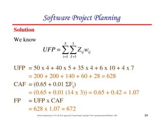 Software Project Planning
Solution
We know
                                                 5          3
                  UFP = ∑∑ Z ij wij
                                               i =1 J =1


UFP = 50 x 4 + 40 x 5 + 35 x 4 + 6 x 10 + 4 x 7
    = 200 + 200 + 140 + 60 + 28 = 628
CAF = (0.65 + 0.01 ΣFi)
    = (0.65 + 0.01 (14 x 3)) = 0.65 + 0.42 = 1.07
FP = UFP x CAF
    = 628 x 1.07 = 672
           Software Engineering (3rd ed.), By K.K Aggarwal & Yogesh Singh, Copyright © New Age International Publishers, 2007   24
 