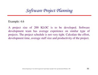 Software Project Planning

Example: 4.6

A project size of 200 KLOC is to be developed. Software
development team has average experience on similar type of
projects. The project schedule is not very tight. Calculate the effort,
development time, average staff size and productivity of the project.




            Software Engineering (3rd ed.), By K.K Aggarwal & Yogesh Singh, Copyright © New Age International Publishers, 2007   50
 