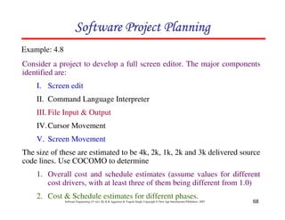 Software Project Planning
Example: 4.8
Consider a project to develop a full screen editor. The major components
identified are:
    I. Screen edit
    II. Command Language Interpreter
    III. File Input & Output
    IV. Cursor Movement
    V. Screen Movement
The size of these are estimated to be 4k, 2k, 1k, 2k and 3k delivered source
code lines. Use COCOMO to determine
    1. Overall cost and schedule estimates (assume values for different
       cost drivers, with at least three of them being different from 1.0)
    2. Cost & Schedule estimates for different phases.
               Software Engineering (3rd ed.), By K.K Aggarwal & Yogesh Singh, Copyright © New Age International Publishers, 2007   68
 