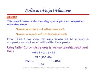 Software Project Planning
Solution
This project comes under the category of application composition
estimation model.
       Number of screens = 4 with 4 views each
       Number of reports = 2 with 6 sections each
From Table 9 we know that each screen will be of medium
complexity and each report will be difficult complexity.
Using Table 10 of complexity weights, we may calculate object point
count.
                    = 4 x 2 + 2 x 8 = 24
                            24 * (100 -10)
                     NOP = -------------------- = 21.6
                                 100
            Software Engineering (3rd ed.), By K.K Aggarwal & Yogesh Singh, Copyright © New Age International Publishers, 2007   83
 
