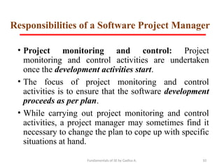 Fundamentals of SE by Gadisa A. 10
Responsibilities of a Software Project Manager
• Project monitoring and control: Project
monitoring and control activities are undertaken
once the development activities start.
• The focus of project monitoring and control
activities is to ensure that the software development
proceeds as per plan.
• While carrying out project monitoring and control
activities, a project manager may sometimes find it
necessary to change the plan to cope up with specific
situations at hand.
 