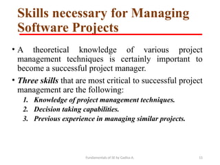 Fundamentals of SE by Gadisa A. 11
Skills necessary for Managing
Software Projects
• A theoretical knowledge of various project
management techniques is certainly important to
become a successful project manager.
• Three skills that are most critical to successful project
management are the following:
1. Knowledge of project management techniques.
2. Decision taking capabilities.
3. Previous experience in managing similar projects.
 
