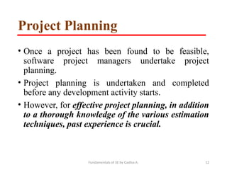 Fundamentals of SE by Gadisa A. 12
Project Planning
• Once a project has been found to be feasible,
software project managers undertake project
planning.
• Project planning is undertaken and completed
before any development activity starts.
• However, for effective project planning, in addition
to a thorough knowledge of the various estimation
techniques, past experience is crucial.
 