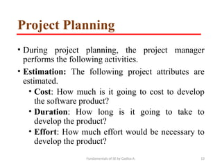 Fundamentals of SE by Gadisa A. 13
Project Planning
• During project planning, the project manager
performs the following activities.
• Estimation: The following project attributes are
estimated.
• Cost: How much is it going to cost to develop
the software product?
• Duration: How long is it going to take to
develop the product?
• Effort: How much effort would be necessary to
develop the product?
 