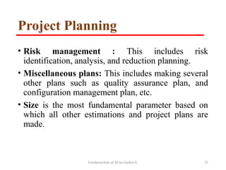 Fundamentals of SE by Gadisa A. 15
Project Planning
• Risk management : This includes risk
identification, analysis, and reduction planning.
• Miscellaneous plans: This includes making several
other plans such as quality assurance plan, and
configuration management plan, etc.
• Size is the most fundamental parameter based on
which all other estimations and project plans are
made.
 