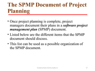 Fundamentals of SE by Gadisa A. 17
The SPMP Document of Project
Planning
• Once project planning is complete, project
managers document their plans in a software project
management plan (SPMP) document.
• Listed below are the different items that the SPMP
document should discuss.
• This list can be used as a possible organization of
the SPMP document.
 