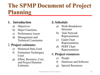 Fundamentals of SE by Gadisa A. 18
The SPMP Document of Project
Planning
1. Introduction
a) Objectives
b) Major Functions
c) Performance Issues
d) Management and
Technical Constraints
2. Project estimates
e) Historical Data Used
f) Estimation Techniques
Used
g) Effort, Resource, Cost,
and Project Duration
Estimates
3. Schedule
a) Work Breakdown
Structure
b) Task Network
Representation
c) Gantt Chart
Representation
d) PERT Chart
Representation
4. Project resources
e) People
f) Hardware and Software
g) Special Resources
 
