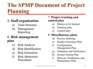 Fundamentals of SE by Gadisa A. 19
The SPMP Document of Project
Planning
5. Staff organization
a) Team Structure
b) Management
Reporting
6. Risk management
plan
c) Risk Analysis
d) Risk Identification
e) Risk Estimation
f) Risk Abatement
Procedures
7. Project tracking and
control plan
a) Metrics to be tracked
b) Tracking plan
c) Control plan
8. Miscellaneous plans
d) Process Tailoring
e) Quality Assurance Plan
f) Configuration
Management Plan
g) Validation and Verification
h) System Testing Plan
i) Delivery, Installation, and
Maintenance Plan
 
