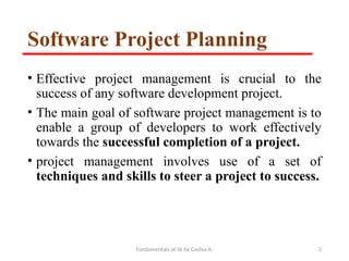 Fundamentals of SE by Gadisa A. 2
Software Project Planning
• Effective project management is crucial to the
success of any software development project.
• The main goal of software project management is to
enable a group of developers to work effectively
towards the successful completion of a project.
• project management involves use of a set of
techniques and skills to steer a project to success.
 