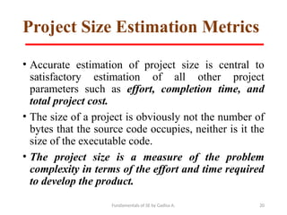 Fundamentals of SE by Gadisa A. 20
Project Size Estimation Metrics
• Accurate estimation of project size is central to
satisfactory estimation of all other project
parameters such as effort, completion time, and
total project cost.
• The size of a project is obviously not the number of
bytes that the source code occupies, neither is it the
size of the executable code.
• The project size is a measure of the problem
complexity in terms of the effort and time required
to develop the product.
 