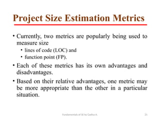 Fundamentals of SE by Gadisa A. 21
Project Size Estimation Metrics
• Currently, two metrics are popularly being used to
measure size
• lines of code (LOC) and
• function point (FP).
• Each of these metrics has its own advantages and
disadvantages.
• Based on their relative advantages, one metric may
be more appropriate than the other in a particular
situation.
 