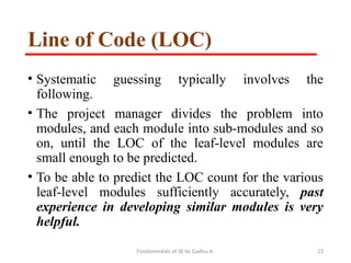 Fundamentals of SE by Gadisa A. 23
Line of Code (LOC)
• Systematic guessing typically involves the
following.
• The project manager divides the problem into
modules, and each module into sub-modules and so
on, until the LOC of the leaf-level modules are
small enough to be predicted.
• To be able to predict the LOC count for the various
leaf-level modules sufficiently accurately, past
experience in developing similar modules is very
helpful.
 