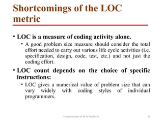 Fundamentals of SE by Gadisa A. 24
Shortcomings of the LOC
metric
• LOC is a measure of coding activity alone.
• A good problem size measure should consider the total
effort needed to carry out various life cycle activities (i.e.
specification, design, code, test, etc.) and not just the
coding effort.
• LOC count depends on the choice of specific
instructions:
• LOC gives a numerical value of problem size that can
vary widely with coding styles of individual
programmers.
 