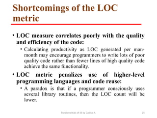 Fundamentals of SE by Gadisa A. 25
Shortcomings of the LOC
metric
• LOC measure correlates poorly with the quality
and efficiency of the code:
• Calculating productivity as LOC generated per man-
month may encourage programmers to write lots of poor
quality code rather than fewer lines of high quality code
achieve the same functionality.
• LOC metric penalizes use of higher-level
programming languages and code reuse:
• A paradox is that if a programmer consciously uses
several library routines, then the LOC count will be
lower.
 