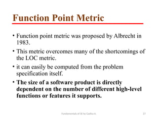 Fundamentals of SE by Gadisa A. 27
Function Point Metric
• Function point metric was proposed by Albrecht in
1983.
• This metric overcomes many of the shortcomings of
the LOC metric.
• it can easily be computed from the problem
specification itself.
• The size of a software product is directly
dependent on the number of different high-level
functions or features it supports.
 